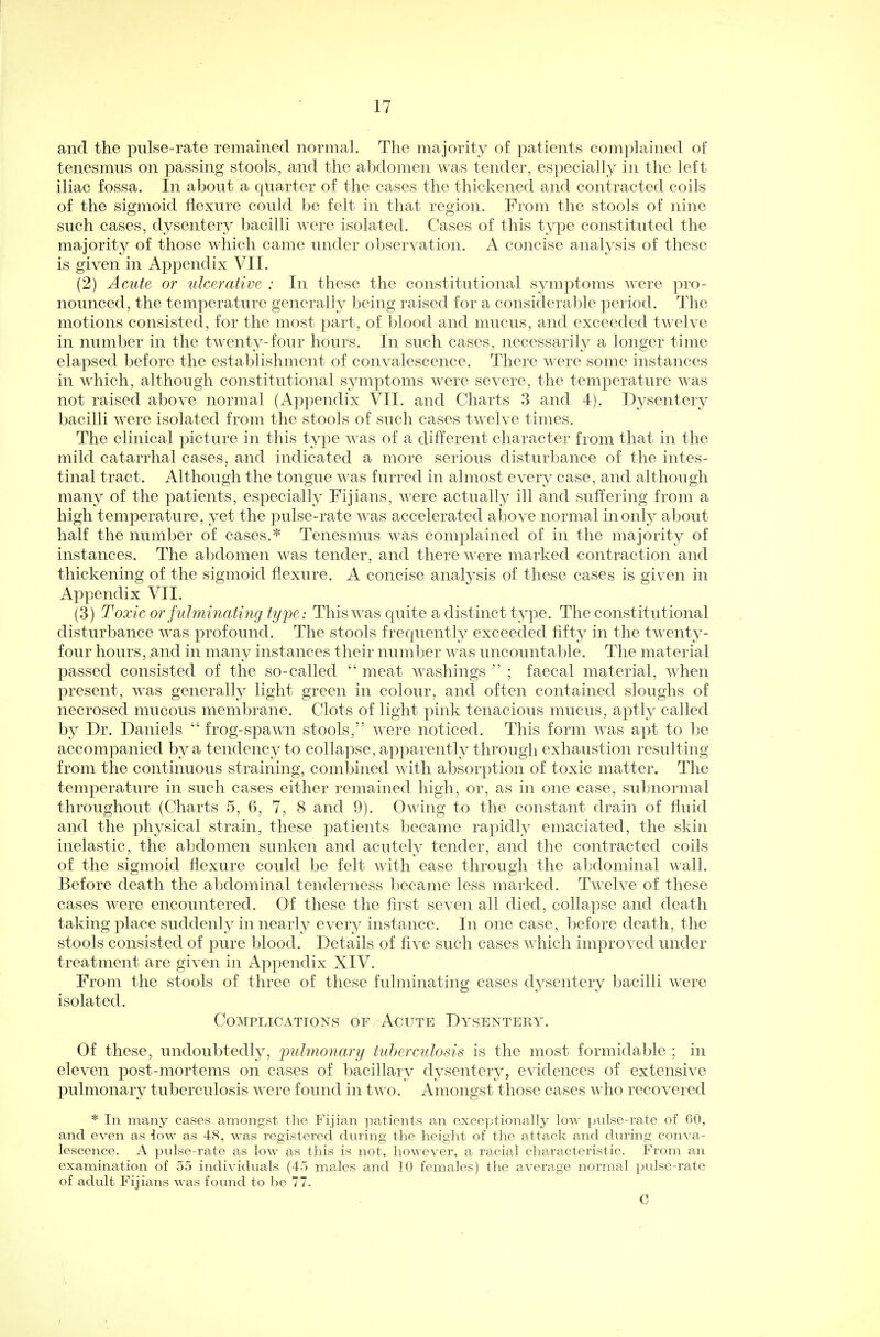 and the pulse-rate remained normal. The majority of patients complained of tenesmus on passing stools, and the abdomen was tender, especially in the left iliac fossa. In about a quarter of the cases the thickened and contracted coils of the sigmoid flexure could be felt in that region. From the stools of nine such cases, dysentery bacilli were isolated. Cases of this type constituted the majority of those which came under observation. A concise analysis of these is given in Appendix VII. (2) Acute or ulcerative : In these the constitutional symptoms were pro- nounced, the temperature generally being raised for a considerable period. The motions consisted, for the most part, of blood and mucus, and exceeded twelve in number in the tAventy-four hours. In such cases, necessarily a longer time elapsed before the establishment of convalescence. There were some instances in which, although constitutional symptoms were severe, the temperature was not raised above normal (Appendix VII. and Charts 3 and 4). Dysentery bacilli were isolated from the stools of such cases twelve times. The clinical picture in this type was of a different character from that in the mild catarrhal cases, and indicated a more serious disturbance of the intes- tinal tract. Although the tongue was furred in almost every case, and although many of the patients, especially Fijians, were actually ill and suffering from a high temperature, yet the pulse-rate was accelerated above normal in only about half the number of cases.* Tenesmus was complained of in the majority of instances. The abdomen was tender, and there were marked contraction and thickening of the sigmoid flexure. A concise analysis of these cases is given in Appendix VII. (3) Toxic or fulminating type: This was quite a distinct type. The constitutional disturbance was profound. The stools frequently exceeded fifty in the twenty- four hours, .and in many instances their number was uncountable. The material passed consisted of the so-called  meat washings  ; faecal material, when present, was generally light green in colour, and often contained sloughs of necrosed mucous membrane. Clots of light pink tenacious mucus, aptly called by Dr. Daniels  frog-spawn stools, were noticed. This form was apt to be accompanied by a tendency to collapse, apparently through exhaustion resulting from the continuous straining, combined with absorption of toxic matter. The temperature in such cases either remained high, or, as in one case, subnormal throughout (Charts 5, 6, 7, 8 and 9). Owing to the constant drain of fluid and the physical strain, these patients became rapidly emaciated, the skin inelastic, the abdomen sunken and acutely tender, and the contracted coils of the sigmoid flexure could be felt with ease through the abdominal wall. Before death the abdominal tenderness became less marked. Twelve of these cases were encountered. Of these the first seven all died, collapse and death taking place suddenly in nearly every instance. In one case, before death, the stools consisted of pure blood. Details of five such cases which improved under treatment are given in Appendix XIV. From the stools of three of these fulminating cases dysentery bacilli were isolated. Complications of Acute Dysentery. Of these, undoubtedly, pulmonary tuberculosis is the most formidable ; in eleven post-mortems on cases of bacillary dysentery, evidences of extensive pulmonary tuberculosis were found in two. Amongst those cases who recovered * In many cases amongst the Fijian patients an exceptionally low pulse-rate of 60, and even as iow as 48, was registered during the height of the attack and during conva- lescence. A pulse-rate as low as this is not, however, a racial characteristic. From an examination of 55 individuals (45 males and 10 females) the average normal pulse-rate of adult Fijians was found to be 77. C