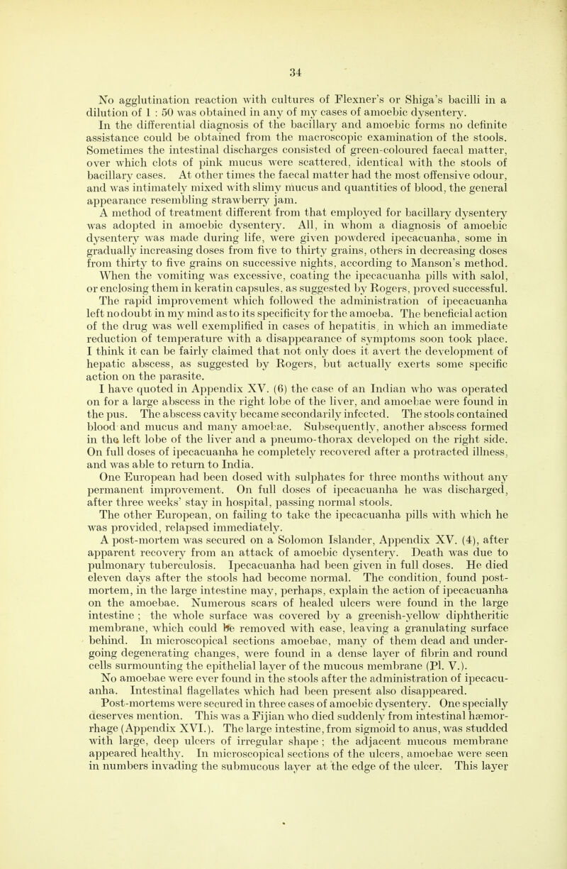 No agglutination reaction with cultures of Flexner's or Shiga's bacilli in a dilution of 1 : 50 was obtained in any of my cases of amoebic dysentery. In the differential diagnosis of the bacillary and amoebic forms no definite assistance could be obtained from the macroscopic examination of the stools. Sometimes the intestinal discharges consisted of green-coloured faecal matter, over which clots of pink mucus were scattered, identical with the stools of bacillary cases. At other times the faecal matter had the most offensive odour, and was intimately mixed with slimy mucus and quantities of blood, the general appearance resembling strawberry jam. A method of treatment different from that employed for bacillary dysentery was adopted in amoebic dysentery. All, in whom a diagnosis of amoebic dysentery was made during life, were given powdered ipecacuanha, some in gradually increasing doses from five to thirty grains, others in decreasing doses from thirty to five grains on successive nights, according to Manson's method. When the vomiting was excessive, coating the ipecacuanha pills with salol, or enclosing them in keratin capsules, as suggested by Rogers, proved successful. The rapid improvement which followed the administration of ipecacuanha left no doubt in my mind as to its specificity for the amoeba. The beneficial action of the drug was well exemplified in cases of hepatitis , in which an immediate reduction of temperature with a disappearance of symptoms soon took place. I think it can be fairly claimed that not only does it avert the development of hepatic abscess, as suggested by Rogers, but actually exerts some specific action on the parasite. I have quoted in Appendix XV. (6) the case of an Indian who was operated on for a large abscess in the right lobe of the liver, and amoebae were found in the pus. The abscess cavity became secondarily infected. The stools contained blood and mucus and many amoebae. Subsequently, another abscess formed in tha left lobe of the liver and a pneumo-thorax developed on the right side. On full doses of ipecacuanha he completely recovered after a protracted illness, and was able to return to India. One European had been dosed with sulphates for three months without any permanent improvement. On full doses of ipecacuanha he was discharged, after three weeks' stay in hospital, passing normal stools. The other European, on failing to take the ipecacuanha pills with which he was provided, relapsed immediately. A post-mortem was secured on a Solomon Islander, Appendix XV. (4), after apparent recovery from an attack of amoebic dysentery. Death was due to pulmonary tuberculosis. Ipecacuanha had been given in full doses. He died eleven days after the stools had become normal. The condition, found post- mortem, in the large intestine may, perhaps, explain the action of ipecacuanha on the amoebae. Numerous scars of healed ulcers were found in the large intestine ; the whole surface was covered by a greenish-yellow diphtheritic membrane, which could be removed with ease, leaving a granulating surface behind. In microscopical sections amoebae, many of them dead and under- going degenerating changes, were found in a dense layer of fibrin and round cells surmounting the epithelial layer of the mucous membrane (pi. V.). No amoebae were ever found in the stools after the administration of ipecacu- anha. Intestinal flagellates which had been present also disappeared. Post-mortems were secured in three cases of amoebic dysentery. One specially deserves mention. This was a Eijian who died suddenly from intestinal haemor- rhage (Appendix XVI.). The large intestine, from sigmoid to anus, was studded with large, deep ulcers of irregular shape ; the adjacent mucous membrane appeared healthy. In microscopical sections of the ulcers, amoebae were seen in numbers invading the submucous layer at the edge of the ulcer. This layer