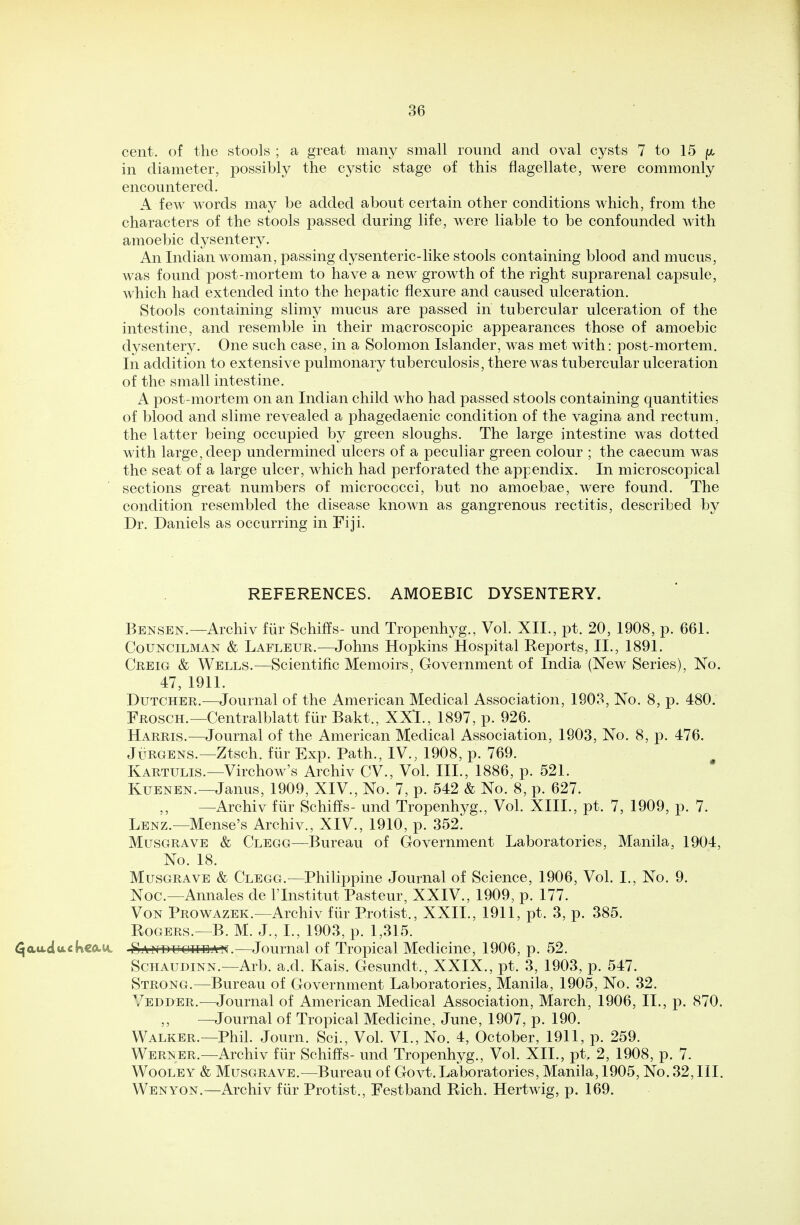 cent, of the stools ; a great many small round and oval cysts 7 to 15 ft, in diameter, possibly the cystic stage of this flagellate, were commonly encountered. A few words may be added about certain other conditions which, from the characters of the stools passed during life, were liable to be confounded Avith amoebic dysentery. An Indian woman, passing dysenteric-like stools containing blood and mucus, was found post-mortem to have a new growth of the right suprarenal capsule, which had extended into the hepatic flexure and caused ulceration. Stools containing slimy mucus are passed in tubercular ulceration of the intestine, and resemble in their macroscopic appearances those of amoebic dysentery. One such case, in a Solomon Islander, was met with: post-mortem. In addition to extensive pulmonary tuberculosis, there was tubercular ulceration of the small intestine. A post-mortem on an Indian child who had passed stools containing quantities of blood and slime revealed a phagedaenic condition of the vagina and rectum, the latter being occupied by green sloughs. The large intestine was dotted with large, deep undermined ulcers of a peculiar green colour ; the caecum was the seat of a large ulcer, which had perforated the appendix. In microscopical sections great numbers of micrococci, but no amoebae, were found. The condition resembled the disease known as gangrenous rectitis, described by Dr. Daniels as occurring in Fiji. REFERENCES. AMOEBIC DYSENTERY. Bensen.—Archiv fur Schiffs- und Tropenhyg., Vol. XII., pt. 20, 1908, p. 661. Councilman & Lafleur.—Johns Hopkins Hospital Reports, II., 1891. Creig & Wells.—Scientific Memoirs, Government of India (New Series), No. 47, 1911. Dutcher.—Journal of the American Medical Association, 1903, No. 8, p. 480. Frosch.— Centralblatt fur Bakt., XXI., 1897, p. 926. Harris.—Journal of the American Medical Association, 1903, No. 8, p. 476. Jurgens.—Ztsch. fur Exp. Path., IV., 1908, p. 769. Kartulis.—Virchow's Archiv CV., Vol. III., 1886, p. 521. Kuenen.—Janus, 1909, XIV., No. 7, p. 542 & No. 8, p. 627. ,, —Archiv fur Schiffs- und Tropenhyg., Vol. XIII., pt. 7, 1909, p. 7. Lenz.—Mense's Archiv., XIV., 1910, p. 352. Musgrave & Clegg—Bureau of Government Laboratories, Manila, 1904, No. 18. Musgrave & Clegg.—Philippine Journal of Science, 1906, Vol. I., No. 9. Noc—Annales de lTnstitut Pasteur, XXIV., 1909, p. 177. Von Prowazek.—Archiv fur Protist., XXII., 1911, pt. 3, p. 385. Rogers.—B. M. J., I., 1903, p. 1,315. ^auduckco-u. Sand u que an.—Journal of Tropical Medicine, 1906, p. 52. Schaudinn.—Arb. a.d. Kais. Gesundt., XXIX., pt. 3, 1903, p. 547. Strong.—Bureau of Government Laboratories, Manila, 1905, No. 32. Yedder.-—Journal of American Medical Association, March, 1906, II., p. 870. ,, —Journal of Tropical Medicine, June, 1907, p. 190. Walker.—Phil. Journ. Sci., Vol. VI., No. 4, October, 1911, p. 259. Werner.—Archiv fur Schiffs- und Tropenhyg., Vol. XII., pt. 2, 1908, p. 7. Wooley & Musgrave.—Bureau of Govt. Laboratories, Manila, 1905, No. 32, III. Wenyon.—Archiv fur Protist., Festband Rich. Hertwig, p. 169.