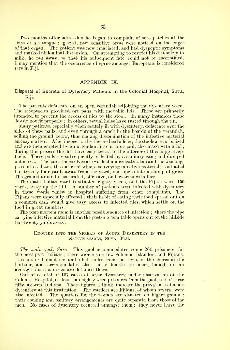 Two months after admission he began to complain of sore patches at the sides of his tongue ; glazed, raw, sensitive areas were noticed on the edges of that organ. The patient was now emaciated, and had dyspeptic symptoms and marked abdominal distension. On attempting to restrict his diet solely to milk, he ran away, so that his subsequent fate could not be ascertained. I may mention that the occurrence of sprue amongst Europeans is considered rare in Fiji. APPENDIX IX. Disposal of Excreta of Dysentery Patients in the Colonial Hospital, Suva, Fiji. The patients defaecate on an open verandah adjoining the dysentery ward. The receptacles provided are pans with movable lids. These are primarily intended to prevent the access of flies to the stool. In many instances these lids do not fit properly ; in others, actual holes have rusted through the tin. Many patients, especially when acutely ill with dysentery, defaecate over the sides of these pails, and even through a crack in the boards of the verandah, soiling the ground below, thus making dissemination of the infective material an easy matter. After inspection by the medical officer, the stools are carbolized and are then emptied by an attendant into a large pail, also fitted with a lid ; during this process the flies have easy access to the interior of this large recep- tacle. These pails are subsequently collected by a sanitary gang and dumped out at sea. The pans themselves are washed underneath a tap and the washings pass into a drain, the outlet of which, conveying infective material, is situated but twenty-four yards away from the ward, and opens into a clump of grass. The ground around is saturated, offensive, and swarms with flies. The main Indian ward is situated eighty yards, and the Fijian ward 150 yards, away up the hill. A number of patients were infected with dysentery in these wards whilst in hospital suffering from other complaints. The Fijians were especially affected ; their habit of eating their food spread out on a common dish would give easy access to infected flies, which settle on the food in great numbers. The post-mortem room is another possible source of infection ; there the pipe carrying infective material from the post-mortem table opens out on the hillside but twenty yards away. Enquiry into the Spread of Acute Dysentery in the Native Gaols, Suva, Fiji. The main gaol, Suva. This gaol accommodates some 200 prisoners, for the most part Indians ; there were also a few Solomon Islanders and Fijians. It is situated about one and a half miles from the town, on the shores of the harbour, and accommodates also thirty female prisoners, though on an average about a dozen are detained there. Out of a total of 157 cases of acute dysentery under observation at the Colonial Hospital, no less than eighty were prisoners from the gaol, and of these fifty-six were Indians. These figures, I think, indicate the prevalence of acute dysentery at this institution. The warders are Fijians, of whom several were also infected. The quarters for the women are situated on higher ground ; their cooking and sanitary arrangements are quite separate from those of the men. No cases of dysentery occurred amongst them ; they never leave the