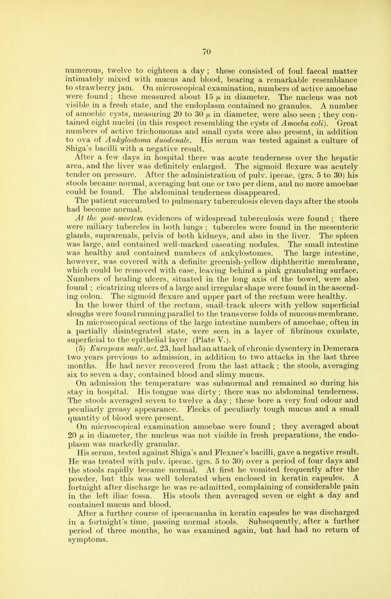 numerous, twelve to eighteen a day ; these consisted of foul faecal matter intimately mixed with mucus and blood, bearing a remarkable resemblance to strawberry jam. On microscopical examination, numbers of active amoebae were found ; these measured about 15 jx in diameter. The nucleus was not visible in a fresh state, and the endoplasm contained no granules. A number of amoebic cysts, measuring 20 to 30 jX in diameter, were also seen ; they con- tained eight nuclei (in this respect resembling the cysts of Amoeba coli). Great numbers of active trichomonas and small cysts were also present, in addition to ova of Ankylostoma duodenale. His serum was tested against a culture of Shiga's bacilli with a negative result. After a few days in hospital there was acute tenderness over the hepatic area, and the liver was definitely enlarged. The sigmoid flexure was acutely tender on pressure. After the administration of pulv. ipecac, (grs. 5 to 30) his stools became normal, averaging but one or two per diem, and no more amoebae could be found. The abdominal tenderness disappeared. The patient succumbed to pulmonary tuberculosis eleven days after the stools had become normal. At the post-mortem evidences of widespread tuberculosis were found ; there were miliary tubercles in both lungs ; tubercles were found in the mesenteric glands, suprarenals, pelvis of both kidneys, and also in the liver. The spleen was large, and contained well-marked caseating nodules. The small intestine was healthy and contained numbers of ankylostomes. The large intestine, however, was covered with a definite greenish-yellow diphtheritic membrane, which could be removed with ease, leaving behind a pink granulating surface. Numbers of healing ulcers, situated in the long axis of the bowel, were also found ; cicatrizing ulcers of a large and irregular shape were found in the ascend- ing colon. The sigmoid flexure and upper part of the rectum were healthy. In the lower third of the rectum, snail-track ulcers with yellow superficial sloughs were found running parallel to the transverse folds of mucous membrane. In microscopical sections of the large intestine numbers of amoebae, often in a partially disintegrated state, were seen in a layer of fibrinous exudate, superficial to the epithelial layer (Plate V.). (5) European male, aet. 23, had had an attack of chronic dysentery in Demerara two years previous to admission, in addition to two attacks in the last three months. He had never recovered from the last attack ; the stools, averaging six to seven a day, contained blood and slimy mucus. On admission the temperature was subnormal and remained so during his stay in hospital. His tongue was dirty; there was no abdominal tenderness. The stools averaged seven to twelve a day; these bore a very foul odour and peculiarly greasy appearance. Flecks of peculiarly tough mucus and a small quantity of blood were present. On microscopical examination amoebae were found ; they averaged about 20 jx in diameter, the nucleus was not visible in fresh preparations, the endo- plasm was markedly granular. His serum, tested against Shiga's and Flexner's bacilli, gave a negative result. He was treated with pulv. ipecac, (grs. 5 to 30) over a period of four days and the stools rapidly became normal. At first he vomited frequently after the powder, but this was well tolerated when enclosed in keratin capsules. A fortnight after discharge he was re-admitted, complaining of considerable pain in the left iliac fossa. His stools then averaged seven or eight a day and contained mucus and blood. After a further course of ipecacuanha in keratin capsules he was discharged in a fortnight's time, passing normal stools. Subsequently, after a further period of three months, he was examined again, but had had no return of symptoms.