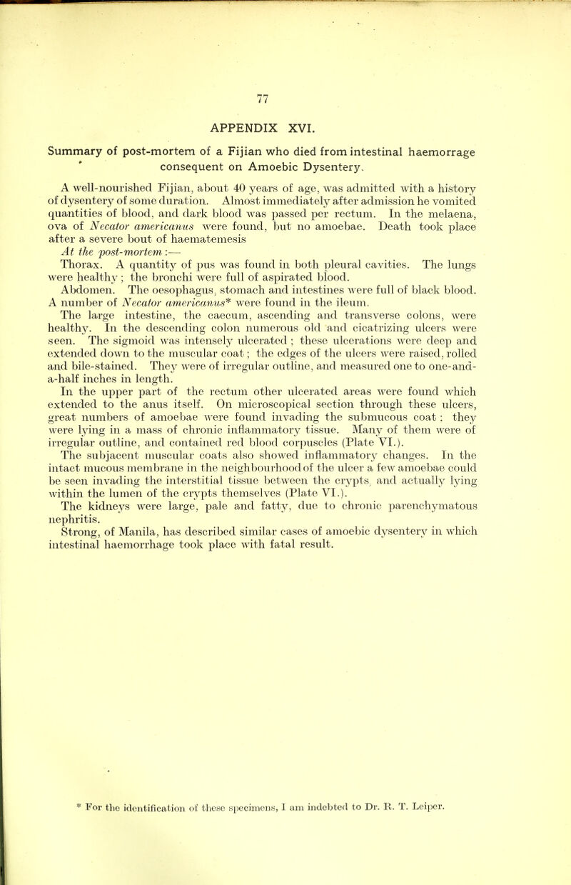 APPENDIX XVI. Summary of post-mortem of a Fijian who died from intestinal haemorrage consequent on Amoebic Dysentery. A well-nourished Fijian, about 40 years of age, was admitted with a history of dysentery of some duration. Almost immediately after admission he vomited quantities of blood, and dark blood was passed per rectum. In the melaena, ova of Necator americanus were found, but no amoebae. Death took place after a severe bout of haematemesis At the post-mortem :— Thorax. A quantity of pus was found in both pleural cavities. The lungs were healthy; the bronchi were full of aspirated blood. Abdomen. The oesophagus, stomach and intestines were full of black blood. A number of Necator americanus* were found in the ileum. The large intestine, the caecum, ascending and transverse colons, were healthy. In the descending colon numerous old and cicatrizing ulcers were seen. The sigmoid was intensely ulcerated ; these ulcerations were deep and extended down to the muscular coat; the edges of the ulcers were raised, rolled and bile-stained. They were of irregular outline, and measured one to one-and - a-half inches in length. In the upper part of the rectum other ulcerated areas were found which extended to the anus itself. On microscopical section through these ulcers, great numbers of amoebae were found invading the submucous coat : they were lying in a mass of chronic inflammatory tissue. Many of them were of irregular outline, and contained red blood corpuscles (Plate VI.). The subjacent muscular coats also showed inflammatory changes. In the intact mucous membrane in the neighbourhood of the ulcer a few amoebae could be seen invading the interstitial tissue between the crypts, and actually lying within the lumen of the crypts themselves (Plate VI.). The kidneys were large, pale and fatty, due to chronic parenchymatous nephritis. Strong, of Manila, has described similar cases of amoebic dysentery in which intestinal haemorrhage took place with fatal result. * For the identification of these specimens, I am indebted to Dr. R. T. Leiper.