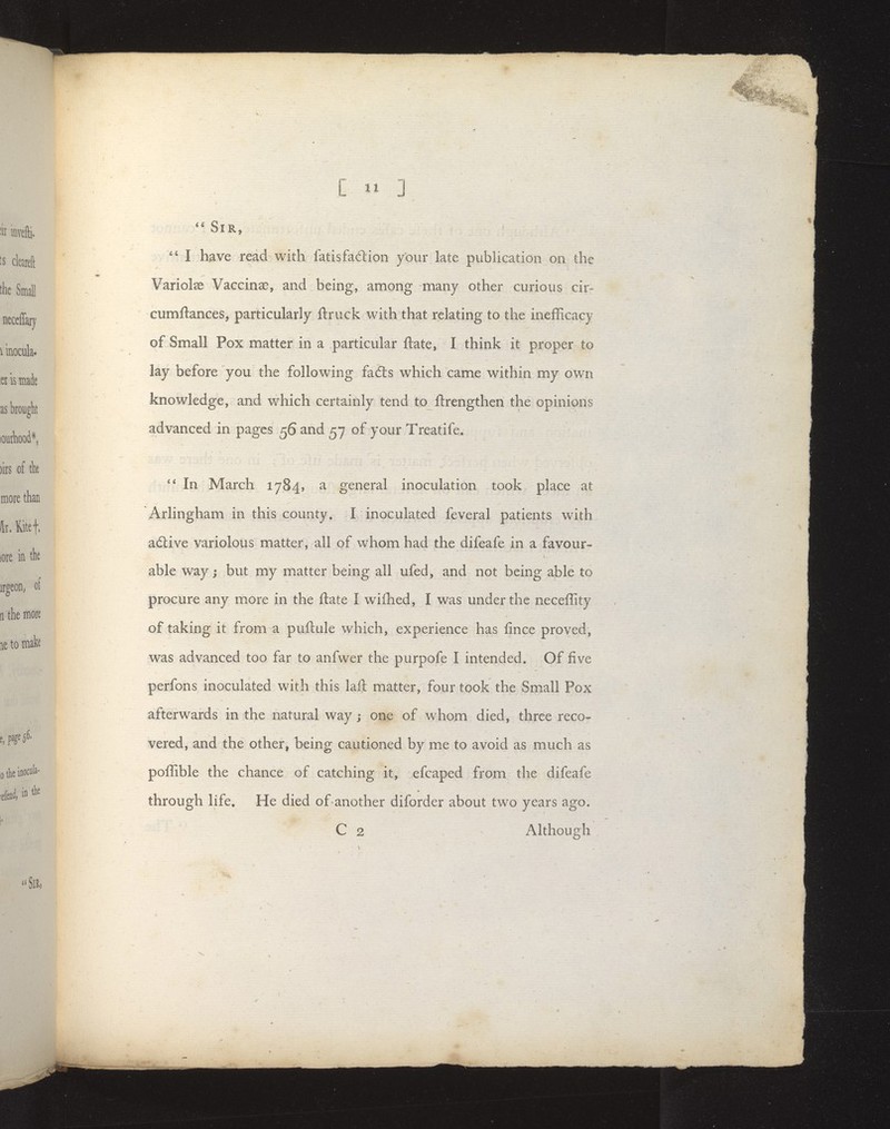 / * Sir, I have read with fatisfadion your late publication on the Variolse Vaccinae, and being, among many other curious cir- cumftances, particularly ftruck with that relating to the inefFicacy of Small Pox matter in a particular ftate, I think it proper to lay before you the following fadls which came within my own knowledge, and which certainly tend to llrengthen the opinions advanced in pages 56 and 57 of your Treatife. In March 1784, a general inoculation took place at Arlingham in this county. I inoculated feveral patients with ailive variolous matter, all of whom had the difeafe in a favour- able way; but my matter being all ufed, and not being able to procure any more in the ftate I wilhed, I was under the neceffity of taking it from a puftule which, experience has fince proved, was advanced too far to anfwer the purpofe I intended. Of five perfons inoculated with this laft matter, four took the Sm.all Pox afterwards in the natural way j one of whom died, three reco- vered, and the other, being cautioned by me to avoid as much as poffible the chance of catching it, efcaped from the difeafe through life. He died of-another diforder about two years ago. C 2 Although