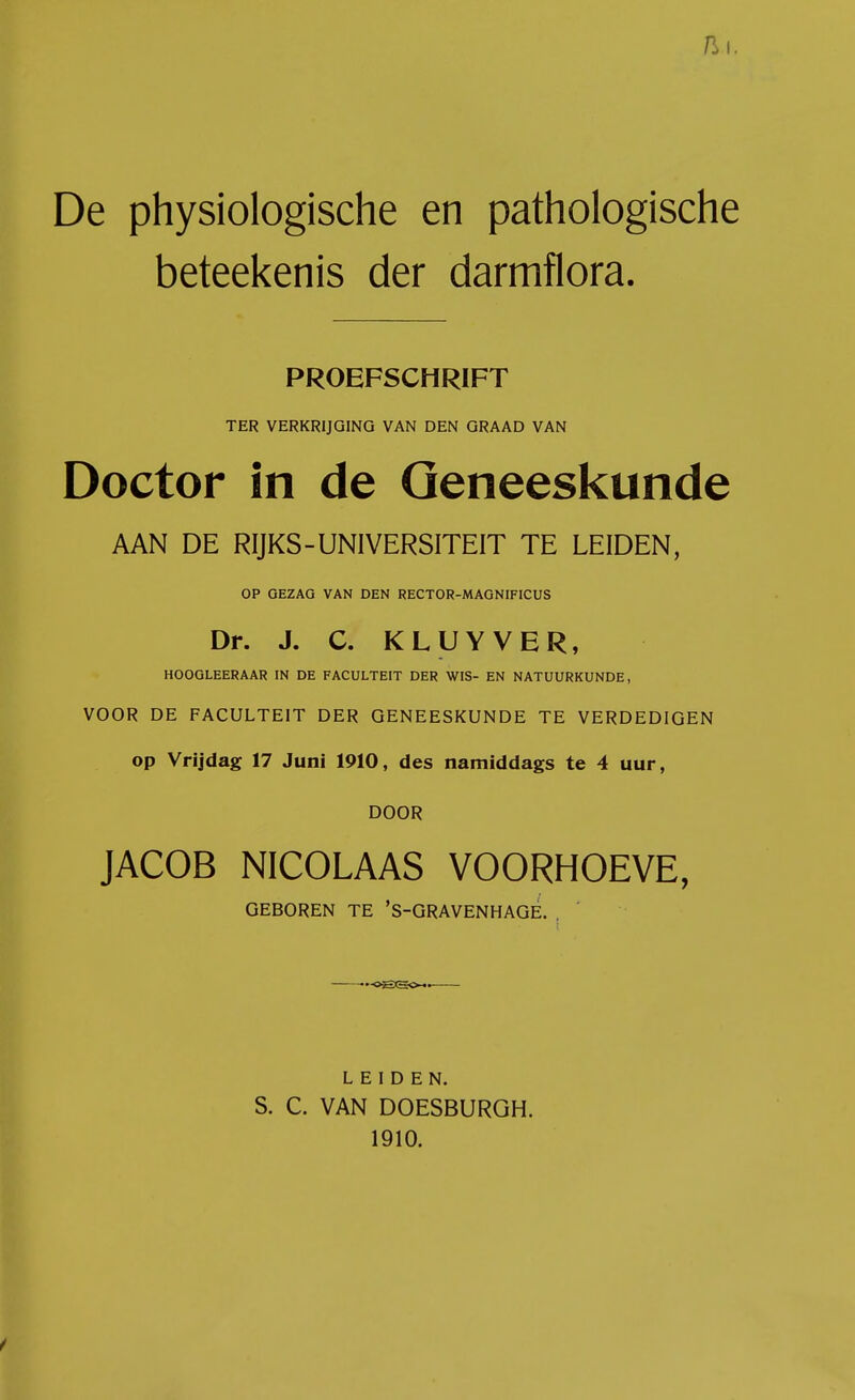 De physiologische en pathologische beteekenis der darmflora. PROEFSCHRIFT TER VERKRIJGING VAN DEN GRAAD VAN Doctor in de Geneeskunde AAN DE RIJKS-UNIVERSITEIT TE LEIDEN, OP GEZAG VAN DEN RECTOR-MAGNIFICUS Dr. J. C. KLUYVER, HOOGLEERAAR IN DE FACULTEIT DER WIS- EN NATUURKUNDE, VOOR DE FACULTEIT DER GENEESKUNDE TE VERDEDIGEN op Vrijdag 17 Juni 1910, des namiddags te 4 uur, DOOR JACOB NICOLAAS VOORHOEVE, GEBOREN TE 'S-GRAVENHAGE. . -oEec. LEIDEN. S. C. VAN DOESBURGH. 1910.