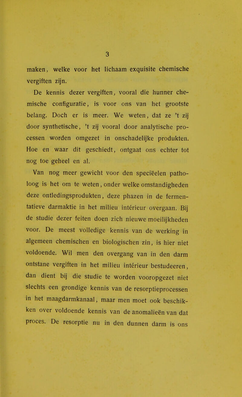 maken, welke voor het lichaam exquisite chemische vergiften zijn. De kennis dezer vergiften, vooral die hunner che- mische configuratie, is voor ons van het grootste belang. Doch er is meer. We weten, dat ze 't zij door synthetische, 't zij vooral door analytische pro- cessen worden omgezet in onschadelijke produkten. Hoe en waar dit geschiedt, ontgaat ons echter tot nog toe geheel en al. Van nog meer gewicht voor den speciëelen patho- loog is het om te weten, onder welke omstandigheden deze ontledingsprodukten, deze phazen in de fermen- tatieve darmaktie in het milieu intérieur overgaan. Bij de studie dezer feiten doen zich nieuwe moeilijkheden voor. De meest volledige kennis van de werking in algemeen chemischen en biologischen zin, is hier niet voldoende. Wil men den overgang van in den darm ontstane vergiften in het milieu intérieur bestudeeren, dan dient bij die studie te worden vooropgezet niet slechts een grondige kennis van de resorptieprocessen in het maagdarmkanaal, maar men moet ook beschik- ken over voldoende kennis van de anomalieën van dat proces. De resorptie nu in den dunnen darm is ons