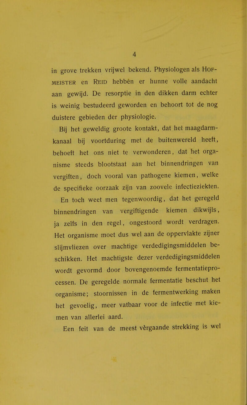 in grove trekken vrijwel bekend. Physiologen als Hof- meister en Reid hebben er hunne volle aandacht aan gewijd. De resorptie in den dikken darm echter is weinig bestudeerd geworden en behoort tot de nog duistere gebieden der physiologie. Bij het geweldig groote kontakt, dat het maagdarm- kanaal bij voortduring met de buitenwereld heeft, behoeft het ons niet te verwonderen, dat het orga- nisme steeds blootstaat aan het binnendringen van vergiften, doch vooral van pathogene kiemen, welke de specifieke oorzaak zijn van zoovele infectieziekten. En toch weet men tegenwoordig, dat het geregeld binnendringen van vergiftigende kiemen dikwijls, ja zelfs in den regel, ongestoord wordt verdragen. Het organisme moet dus wel aan de oppervlakte zijner slijmvliezen over machtige verdedigingsmiddelen be- schikken. Het machtigste dezer verdedigingsmiddelen wordt gevormd door bovengenoemde fermentatiepro- cessen. De geregelde normale fermentatie beschut het organisme; stoornissen in de fermentwerking maken het gevoelig, meer vatbaar voor de infectie met kie- men van allerlei aard. Een feit van de meest vérgaande strekking is wel