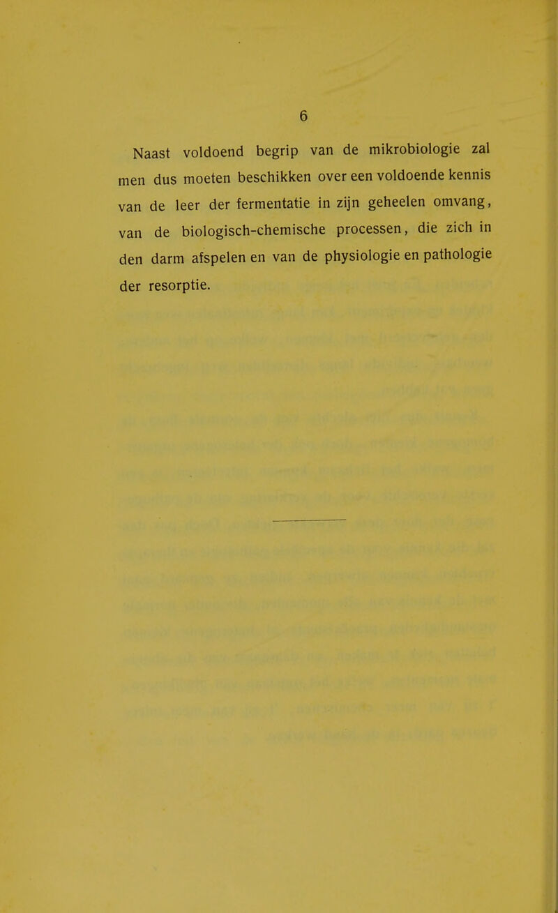 Naast voldoend begrip van de mikrobiologie zal men dus moeten beschikken over een voldoende kennis van de leer der fermentatie in zijn geheelen omvang, van de biologisch-chemische processen, die zich in den darm afspelen en van de physiologie en pathologie der resorptie.