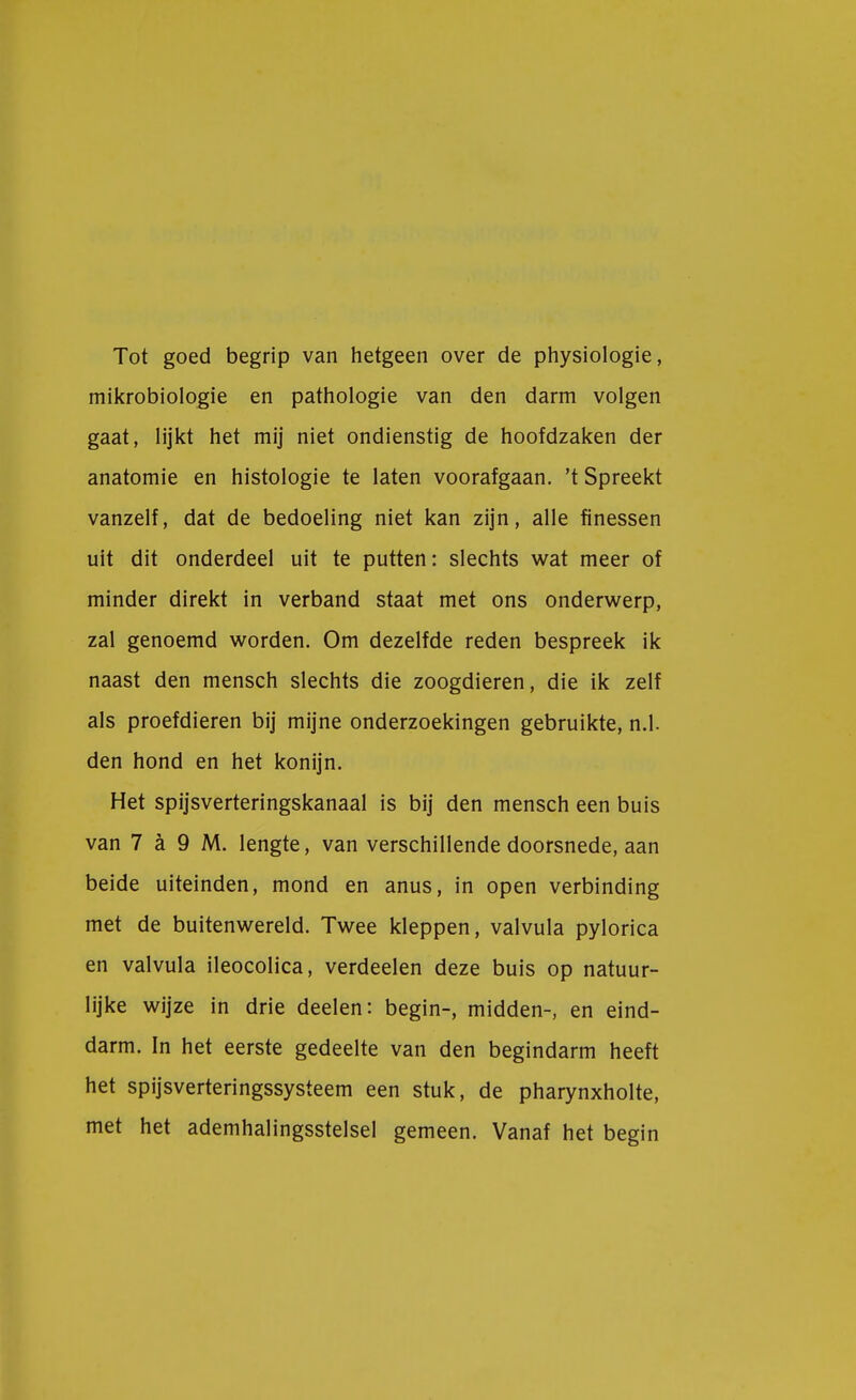 Tot goed begrip van hetgeen over de physiologie, mikrobiologie en pathologie van den darm volgen gaat, lijkt het mij niet ondienstig de hoofdzaken der anatomie en histologie te laten voorafgaan, 't Spreekt vanzelf, dat de bedoeling niet kan zijn, alle finessen uit dit onderdeel uit te putten: slechts wat meer of minder direkt in verband staat met ons onderwerp, zal genoemd worden. Om dezelfde reden bespreek ik naast den mensch slechts die zoogdieren, die ik zelf als proefdieren bij mijne onderzoekingen gebruikte, n.1. den hond en het konijn. Het spijsverteringskanaal is bij den mensch een buis van 7 a 9 M. lengte, van verschillende doorsnede, aan beide uiteinden, mond en anus, in open verbinding met de buitenwereld. Twee kleppen, valvula pylorica en valvula ileocolica, verdeden deze buis op natuur- lijke wijze in drie deelen: begin-, midden-, en eind- darm. In het eerste gedeelte van den begindarm heeft het spijsverteringssysteem een stuk, de pharynxholte, met het ademhalingsstelsel gemeen. Vanaf het begin