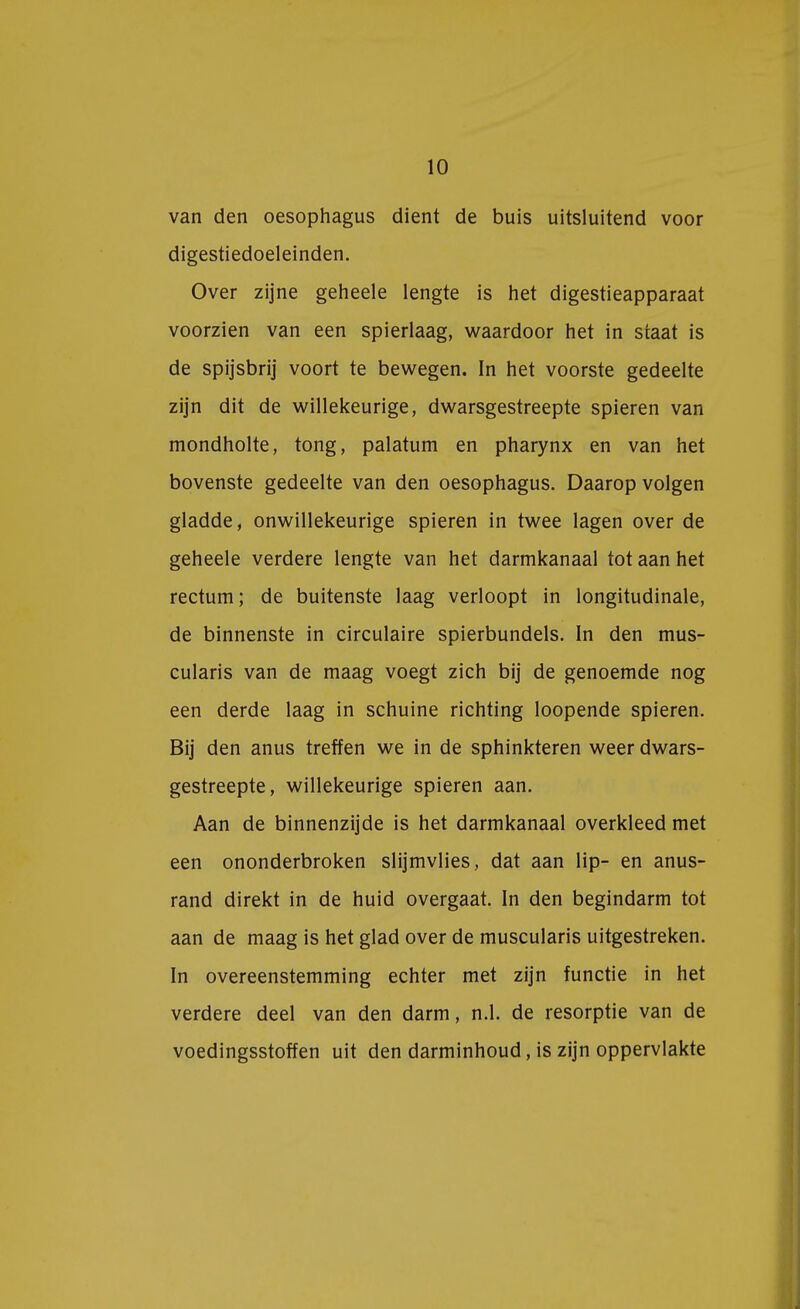 van den oesophagus dient de buis uitsluitend voor digestiedoeleinden. Over zijne geheele lengte is het digestieapparaat voorzien van een spierlaag, waardoor het in staat is de spijsbrij voort te bewegen. In het voorste gedeelte zijn dit de willekeurige, dwarsgestreepte spieren van mondholte, tong, palatum en pharynx en van het bovenste gedeelte van den oesophagus. Daarop volgen gladde, onwillekeurige spieren in twee lagen over de geheele verdere lengte van het darmkanaal tot aan het rectum; de buitenste laag verloopt in longitudinale, de binnenste in circulaire spierbundels. In den mus- cularis van de maag voegt zich bij de genoemde nog een derde laag in schuine richting loopende spieren. Bij den anus treffen we in de sphinkteren weer dwars- gestreepte, willekeurige spieren aan. Aan de binnenzijde is het darmkanaal overkleed met een ononderbroken slijmvlies, dat aan lip- en anus- rand direkt in de huid overgaat. In den begindarm tot aan de maag is het glad over de muscularis uitgestreken. In overeenstemming echter met zijn functie in het verdere deel van den darm, n.1. de resorptie van de voedingsstoffen uit den darminhoud, is zijn oppervlakte