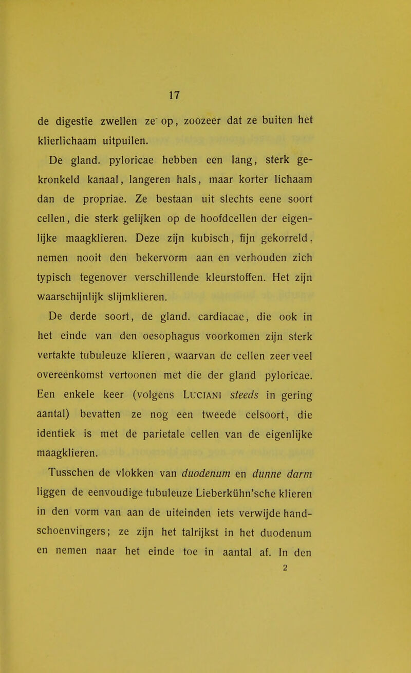 de digestie zwellen ze op, zoozeer dat ze buiten het klierlichaam uitpuilen. De gland. pyloricae hebben een lang, sterk ge- kronkeld kanaal, langeren hals, maar korter lichaam dan de propriae. Ze bestaan uit slechts eene soort cellen, die sterk gelijken op de hoofdcellen der eigen- lijke maagklieren. Deze zijn kubisch, fijn gekorreld, nemen nooit den bekervorm aan en verhouden zich typisch tegenover verschillende kleurstoffen. Het zijn waarschijnlijk slijmklieren. De derde soort, de gland. cardiacae, die ook in het einde van den oesophagus voorkomen zijn sterk vertakte tubuleuze klieren, waarvan de cellen zeer veel overeenkomst vertoonen met die der gland pyloricae. Een enkele keer (volgens Luciani steeds in gering aantal) bevatten ze nog een tweede celsoort, die identiek is met de parietale cellen van de eigenlijke maagklieren. Tusschen de vlokken van duodenum en dunne darm liggen de eenvoudige tubuleuze Lieberkühn'sche klieren in den vorm van aan de uiteinden iets verwijde hand- schoenvingers; ze zijn het talrijkst in het duodenum en nemen naar het einde toe in aantal af. In den 2