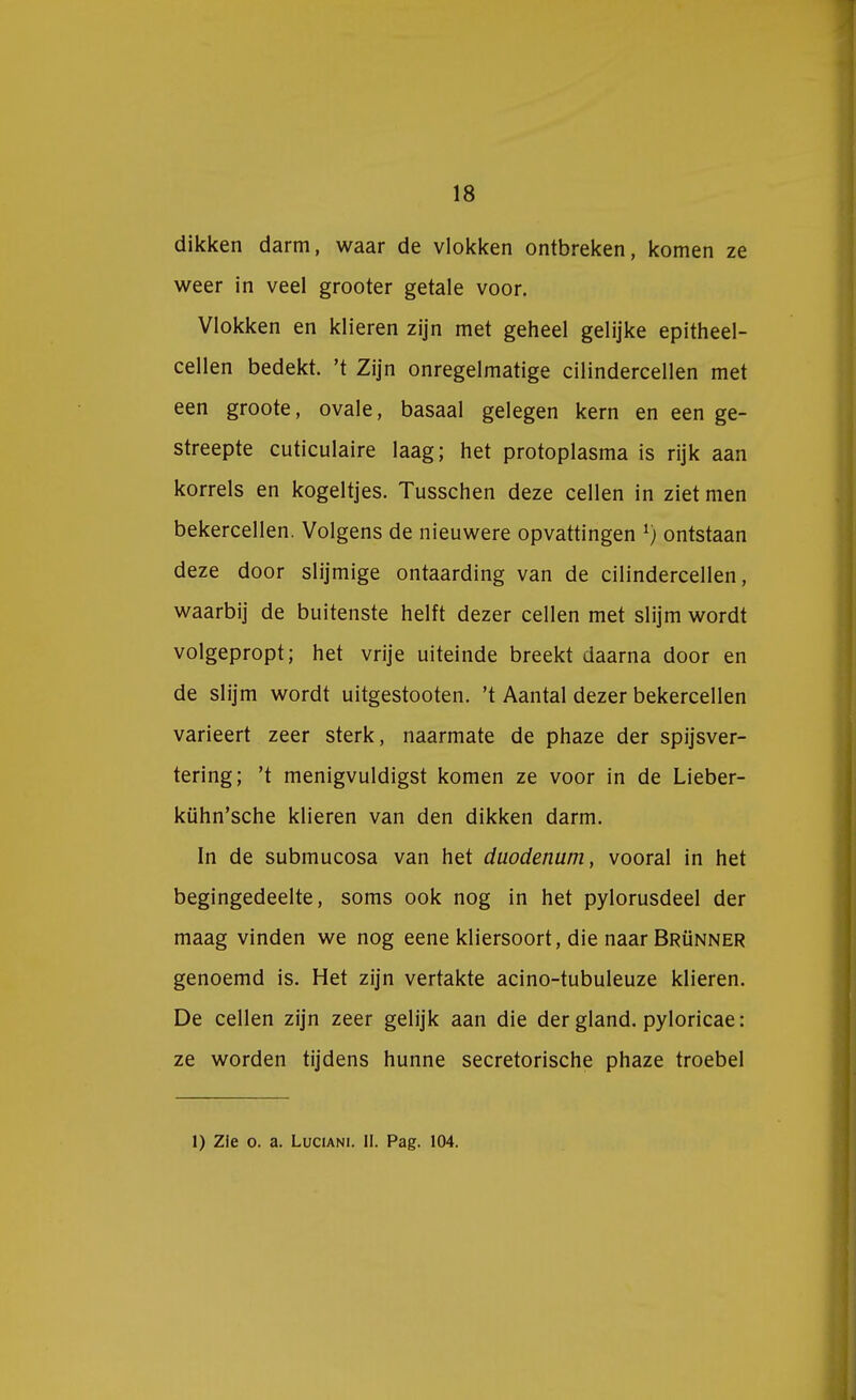 dikken darm, waar de vlokken ontbreken, komen ze weer in veel grooter getale voor. Vlokken en klieren zijn met geheel gelijke epitheel- cellen bedekt, 't Zijn onregelmatige cilindercellen met een groote, ovale, basaal gelegen kern en een ge- streepte cuticulaire laag; het protoplasma is rijk aan korrels en kogeltjes. Tusschen deze cellen in ziet men bekercellen. Volgens de nieuwere opvattingen *) ontstaan deze door slijmige ontaarding van de cilindercellen, waarbij de buitenste helft dezer cellen met slijm wordt volgepropt; het vrije uiteinde breekt daarna door en de slijm wordt uitgestooten. 't Aantal dezer bekercellen varieert zeer sterk, naarmate de phaze der spijsver- tering; 't menigvuldigst komen ze voor in de Lieber- kühn'sche klieren van den dikken darm. In de submucosa van het duodenum, vooral in het begingedeelte, soms ook nog in het pylorusdeel der maag vinden we nog eene kliersoort, die naar Brünner genoemd is. Het zijn vertakte acino-tubuleuze klieren. De cellen zijn zeer gelijk aan die der gland. pyloricae: ze worden tijdens hunne secretorische phaze troebel 1) Zie o. a. Luciani. II. Pag. 104.