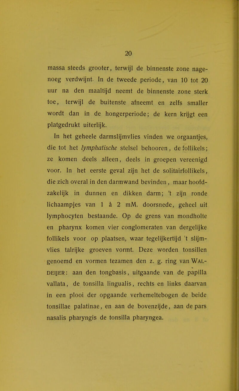 massa steeds grooter, terwijl de binnenste zone nage- noeg verdwijnt. In de tweede periode, van 10 tot 20 uur na den maaltijd neemt de binnenste zone sterk toe, terwijl de buitenste afneemt en zelfs smaller wordt dan in de hongerperiode; de kern krijgt een platgedrukt uiterlijk. In het geheele darmslijmvlies vinden we orgaantjes, die tot het lymphatische stelsel behooren, de follikels ; ze komen deels alleen, deels in groepen vereenigd voor. In het eerste geval zijn het de solitairfollikels, die zich overal in den darmwand bevinden, maar hoofd- zakelijk in dunnen en dikken darm; 't zijn ronde lichaampjes van 1 a 2 mM. doorsnede, geheel uit lymphocyten bestaande. Op de grens van mondholte en pharynx komen vier conglomeraten van dergelijke follikels voor op plaatsen, waar tegelijkertijd 't slijm- vlies talrijke groeven vormt. Deze worden tonsillen genoemd en vormen tezamen den z. g. ring van Wal- deijer: aan den tongbasis, uitgaande van de papilla vallata, de tonsilla lingualis, rechts en links daarvan in een plooi der opgaande verhemeltebogen de beide tonsillae palatinae, en aan de bovenzijde, aan de pars nasalis pharyngis de tonsilla pharyngea.