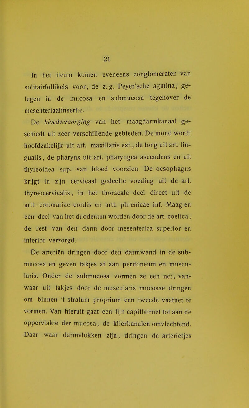 In het ileum komen eveneens conglomeraten van solitairfollikels voor, de z. g. Peyer'sche agmina, ge- legen in de mucosa en submucosa tegenover de mesenteriaalinsertie. De bloedverzorging van het maagdarmkanaal ge- schiedt uit zeer verschillende gebieden. De mond wordt hoofdzakelijk uit art. maxillaris ext., de tong uit art. lin- gualis, de pharynx uit art. pharyngea ascendens en uit thyreoidea sup. van bloed voorzien. De oesophagus krijgt in zijn cervicaal gedeelte voeding uit de art. thyreocervicalis, in het thoracale deel direct uit de artt. coronariae cordis en artt. phrenicae inf. Maag en een deel van het duodenum worden door de art. coelica, de rest van den darm door mesenterica superior en inferior verzorgd. De arteriën dringen door den darmwand in de sub- mucosa en geven takjes af aan peritoneum en muscu- laris. Onder de submucosa vormen ze een net, van- waar uit takjes door de muscularis mucosae dringen om binnen 't stratum proprium een tweede vaatnet te vormen. Van hieruit gaat een fijn capillairnet tot aan de oppervlakte der mucosa, de klierkanalen omvlechtend. Daar waar darmvlokken zijn, dringen de arterietjes