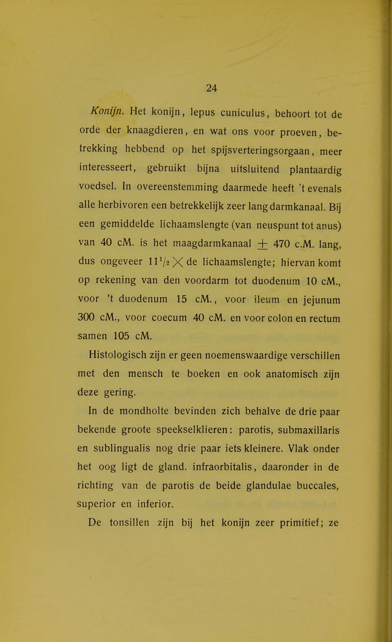 Konijn. Het konijn, lepus cuniculus, behoort tot de orde der knaagdieren, en wat ons voor proeven, be- trekking hebbend op het spijsverteringsorgaan, meer interesseert, gebruikt bijna uitsluitend plantaardig voedsel. In overeenstemming daarmede heeft 't evenals alle herbivoren een betrekkelijk zeer lang darmkanaal. Bij een gemiddelde lichaamslengte (van neuspunt tot anus) van 40 cM. is het maagdarmkanaal + 470 c.M. lang, dus ongeveer lP^Xde lichaamslengte; hiervan komt op rekening van den voordarm tot duodenum 10 cM., voor 't duodenum 15 cM., voor ileum en jejunum 300 cM., voor coecum 40 cM. en voor colon en rectum samen 105 cM. Histologisch zijn er geen noemenswaardige verschillen met den mensch te boeken en ook anatomisch zijn deze gering. In de mondholte bevinden zich behalve de drie paar bekende groote speekselklieren: parotis, submaxillaris en sublingualis nog drie paar iets kleinere. Vlak onder het oog ligt de gland. infraorbitalis, daaronder in de richting van de parotis de beide glandulae buccales, superior en inferior. De tonsillen zijn bij het konijn zeer primitief; ze