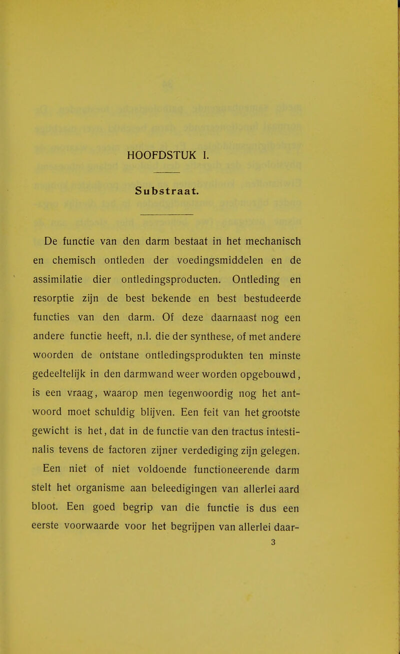 HOOFDSTUK I. Substraat. De functie van den darm bestaat in het mechanisch en chemisch ontleden der voedingsmiddelen en de assimilatie dier ontledingsproducten. Ontleding en resorptie zijn de best bekende en best bestudeerde functies van den darm. Of deze daarnaast nog een andere functie heeft, n.1. die der synthese, of met andere woorden de ontstane ontledingsprodukten ten minste gedeeltelijk in den darmwand weer worden opgebouwd, is een vraag, waarop men tegenwoordig nog het ant- woord moet schuldig blijven. Een feit van het grootste gewicht is het, dat in de functie van den tractus intesti- nalis tevens de factoren zijner verdediging zijn gelegen. Een niet of niet voldoende functioneerende darm stelt het organisme aan beleedigingen van allerlei aard bloot. Een goed begrip van die functie is dus een eerste voorwaarde voor het begrijpen van allerlei daar- 3