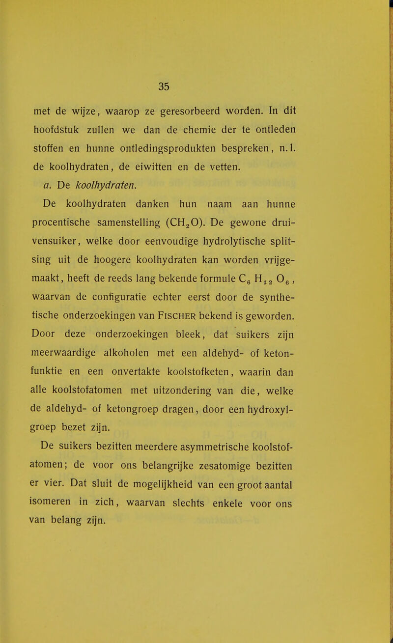 35 met de wijze, waarop ze geresorbeerd worden. In dit hoofdstuk zullen we dan de chemie der te ontleden stoffen en hunne ontledingsprodukten bespreken, n.1. de koolhydraten, de eiwitten en de vetten. a. De koolhydraten. De koolhydraten danken hun naam aan hunne procentische samenstelling (CH20). De gewone drui- vensuiker, welke door eenvoudige hydrolytische split- sing uit de hoogere koolhydraten kan worden vrijge- maakt, heeft de reeds lang bekende formule C6 H12 06, waarvan de configuratie echter eerst door de synthe- tische onderzoekingen van Fischer bekend is geworden. Door deze onderzoekingen bleek, dat suikers zijn meerwaardige alkoholen met een aldehyd- of keton- funktie en een onvertakte koolstofketen, waarin dan alle koolstofatomen met uitzondering van die, welke de aldehyd- of ketongroep dragen, door een hydroxyl- groep bezet zijn. De suikers bezitten meerdere asymmetrische koolstof- atomen; de voor ons belangrijke zesatomige bezitten er vier. Dat sluit de mogelijkheid van een groot aantal isomeren in zich, waarvan slechts enkele voor ons van belang zijn.