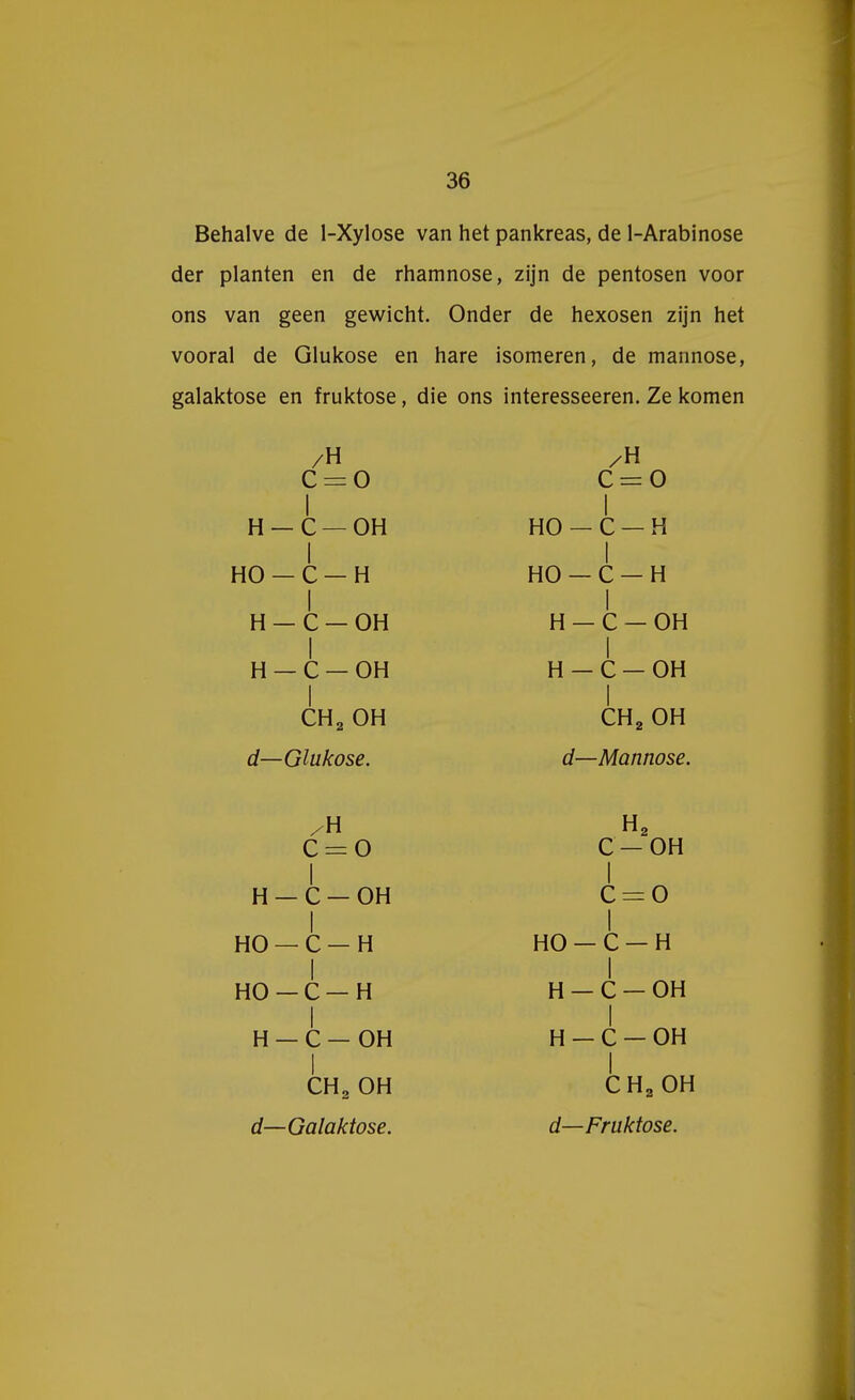 Behalve de 1-Xylose van het pankreas, de 1-Arabinose der planten en de rhamnose, zijn de pentosen voor ons van geen gewicht. Onder de hexosen zijn het vooral de Glukose en hare isomeren, de mannose, galaktose en fruktose, die ons interesseeren. Ze komen /H C = 0 I H —C —OH I HO — C — H I H — C — OH I H — C — OH I CH2 OH d—Glukose. /H C = 0 I HO —C —H I HO — C — H I H — C — OH I H - C — OH I CH2 OH d—Mannose. /H C = 0 I H — C — OH I HO — C — H I HO —C —H I H — C — OH I CH2 OH d—Galaktose. H2 C —OH I c = o I HO — C — H I H - C - OH I H - C — OH I CH2 OH d—Fruktose.