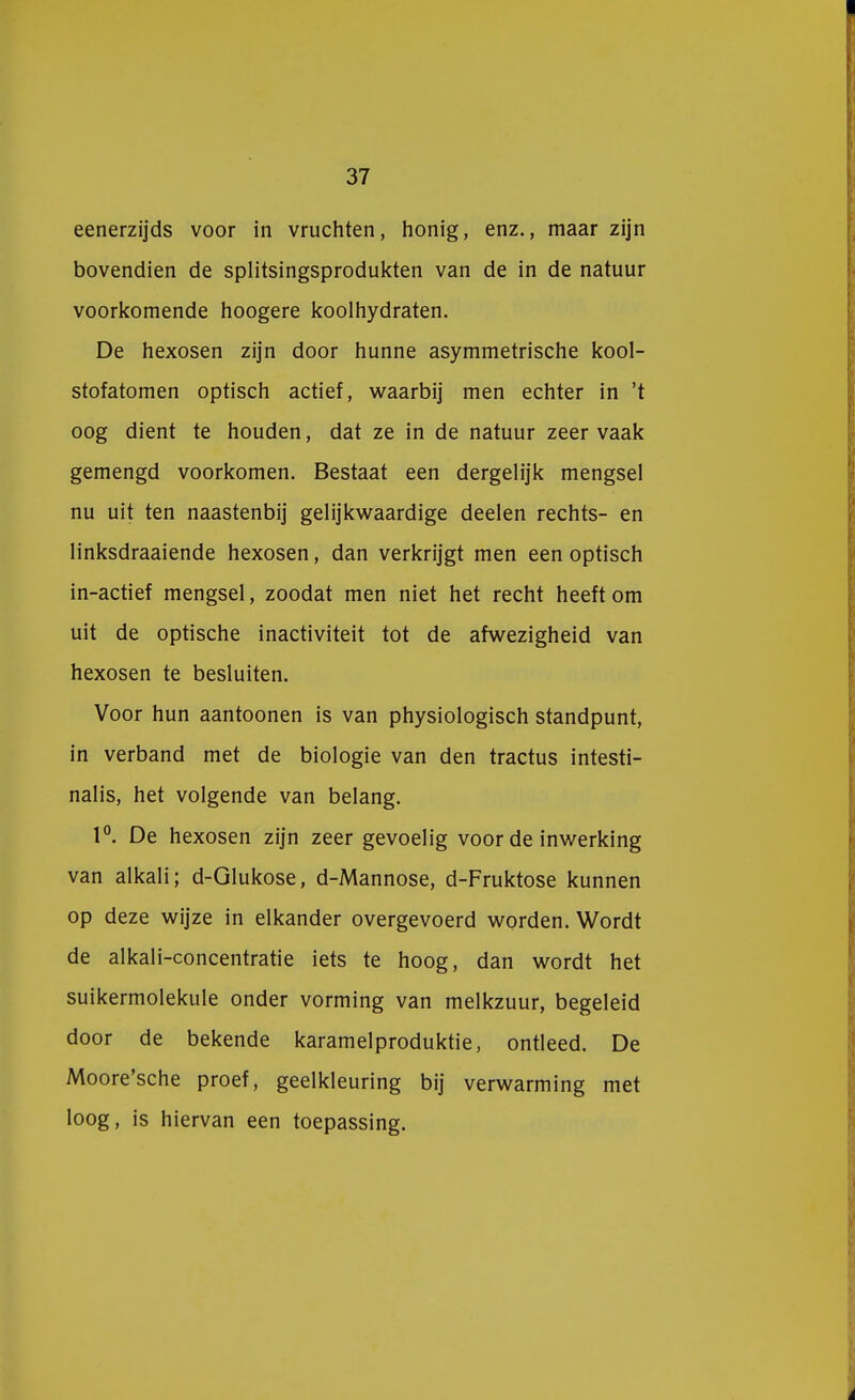 37 eenerzijds voor in vruchten, honig, enz., maar zijn bovendien de splitsingsprodukten van de in de natuur voorkomende hoogere koolhydraten. De hexosen zijn door hunne asymmetrische kool- stofatomen optisch actief, waarbij men echter in 't oog dient te houden, dat ze in de natuur zeer vaak gemengd voorkomen. Bestaat een dergelijk mengsel nu uit ten naastenbij gelijkwaardige deelen rechts- en linksdraaiende hexosen, dan verkrijgt men een optisch in-actief mengsel, zoodat men niet het recht heeftom uit de optische inactiviteit tot de afwezigheid van hexosen te besluiten. Voor hun aantoonen is van physiologisch standpunt, in verband met de biologie van den tractus intesti- nalis, het volgende van belang. 1°. De hexosen zijn zeer gevoelig voor de inwerking van alkali; d-Glukose, d-Mannose, d-Fruktose kunnen op deze wijze in elkander overgevoerd worden. Wordt de alkali-concentratie iets te hoog, dan wordt het suikermolekule onder vorming van melkzuur, begeleid door de bekende karamelproduktie, ontleed. De Moore'sche proef, geelkleuring bij verwarming met loog, is hiervan een toepassing.