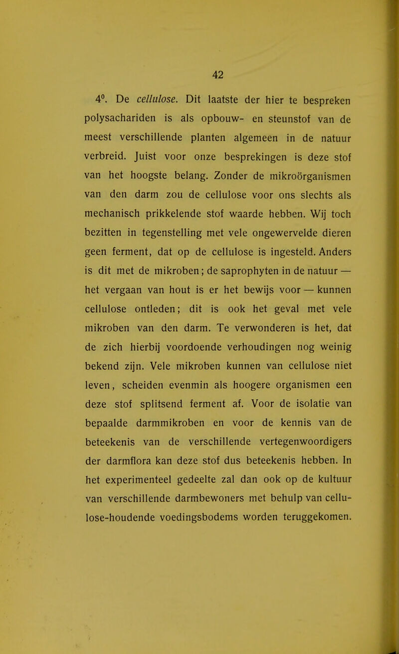 4°. De cellulose. Dit laatste der hier te bespreken polysachariden is als opbouw- en steunstof van de meest verschillende planten algemeen in de natuur verbreid. Juist voor onze besprekingen is deze stof van het hoogste belang. Zonder de mikroörganismen van den darm zou de cellulose voor ons slechts als mechanisch prikkelende stof waarde hebben. Wij toch bezitten in tegenstelling met vele ongewervelde dieren geen ferment, dat op de cellulose is ingesteld. Anders is dit met de mikroben; de saprophyten in de natuur — het vergaan van hout is er het bewijs voor — kunnen cellulose ontleden; dit is ook het geval met vele mikroben van den darm. Te verwonderen is het, dat de zich hierbij voordoende verhoudingen nog weinig bekend zijn. Vele mikroben kunnen van cellulose niet leven, scheiden evenmin als hoogere organismen een deze stof splitsend ferment af. Voor de isolatie van bepaalde darmmikroben en voor de kennis van de beteekenis van de verschillende vertegenwoordigers der darmflora kan deze stof dus beteekenis hebben. In het experimenteel gedeelte zal dan ook op de kuituur van verschillende darmbewoners met behulp van cellu- lose-houdende voedingsbodems worden teruggekomen.