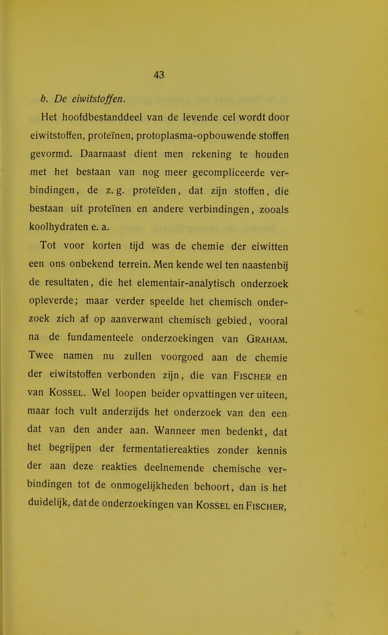 b. De eiwitstoffen. Het hoofdbestanddeel van de levende cel wordt door eiwitstoffen, proteïnen, protoplasma-opbouwende stoffen gevormd. Daarnaast dient men rekening te houden met het bestaan van nog meer gecompliceerde ver- bindingen, de z. g. proteïden, dat zijn stoffen, die bestaan uit proteïnen en andere verbindingen, zooals koolhydraten e. a. Tot voor korten tijd was de chemie der eiwitten een ons onbekend terrein. Men kende wel ten naastenbij de resultaten, die het elementair-analytisch onderzoek opleverde; maar verder speelde het chemisch onder- zoek zich af op aanverwant chemisch gebied, vooral na de fundamenteele onderzoekingen van Graham. Twee namen nu zullen voorgoed aan de chemie der eiwitstoffen verbonden zijn, die van Fischer en van Kossel. Wel loopen beider opvattingen ver uiteen, maar toch vult anderzijds het onderzoek van den een. dat van den ander aan. Wanneer men bedenkt, dat het begrijpen der fermentatiereakties zonder kennis der aan deze reakties deelnemende chemische ver- bindingen tot de onmogelijkheden behoort, dan is het duidelijk, dat de onderzoekingen van Kossel en Fischer,