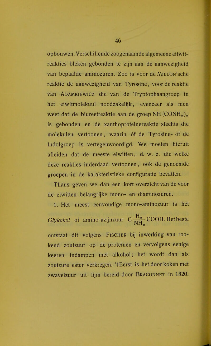 opbouwen. Verschillende zoogenaamde algemeene eitwit- reakties bleken gebonden te zijn aan de aanwezigheid van bepaalde aminozuren. Zoo is voor de MiLLON'sche reaktie de aanwezigheid van Tyrosine, voor de reaktie van Adamkiewicz die van de Tryptophaangroep in het eiwitmolekuul noodzakelijk, evenzeer als men weet dat de biureetreaktie aan de groep NH (CONH2)2 is gebonden en de xanthoproteinereaktie slechts die molekulen vertoonen, waarin óf de Tyrosine- óf de Indolgroep is vertegenwoordigd. We moeten hieruit afleiden dat de meeste eiwitten, d. w. z. die welke deze reakties inderdaad vertoonen, ook de genoemde groepen in de karakteristieke configuratie bevatten. Thans geven we dan een kort overzicht van de voor de eiwitten belangrijke mono- en diaminozuren. 1. Het meest eenvoudige mono-aminozuur is het Glykokol of amino-azijnzuur C COOH. Het beste ontstaat dit volgens Fischer bij inwerking van roo- kend zoutzuur op de proteïnen en vervolgens eenige keeren indampen met alkohol; het wordt dan als zoutzure ester verkregen, 't Eerst is het door koken met zwavelzuur uit lijm bereid door Braconnet in 1820.