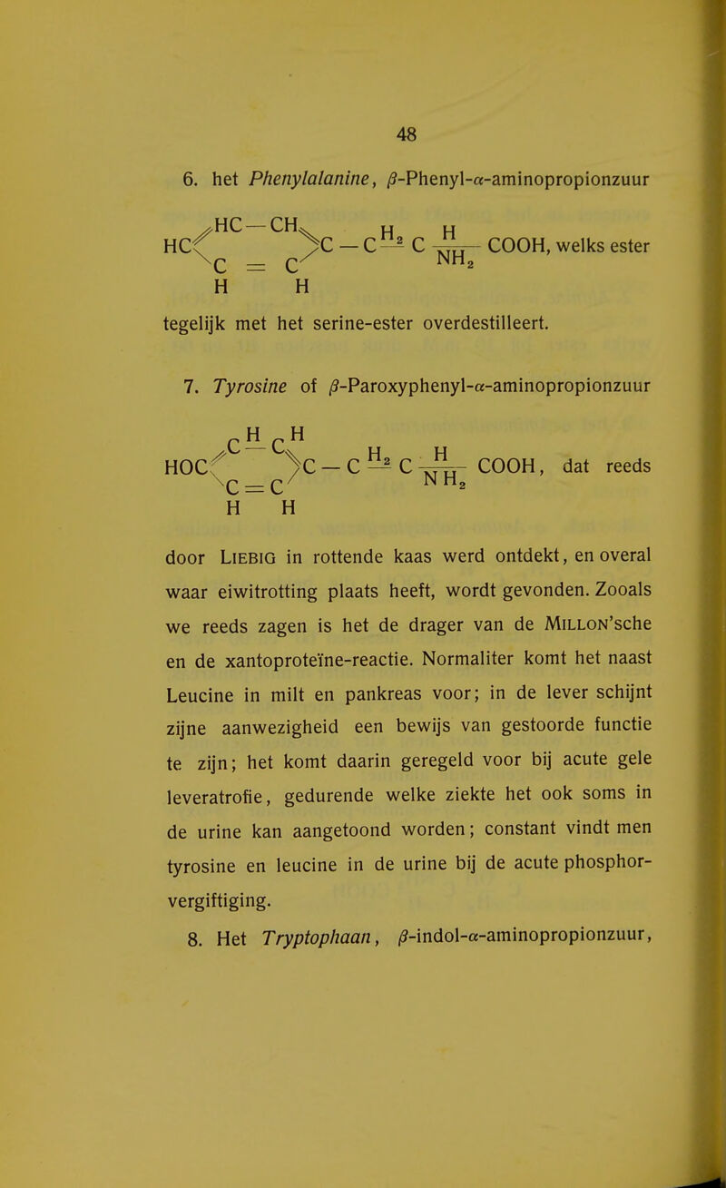 6. het Phenylalanine, /?-Phenyl-a-aminopropionzuur ^HC — CIL u u HCf >C —C 2- C u COOH, welks ester \c _ c/ NH2 H H tegelijk met het serine-ester overdestilleert. 7. Tyrosine of /?-Paroxyphenyl-a-aminopropionzuur p H p H HOC ^ V — C ^ C - J^t- COOH, dat reeds H H door Liebig in rottende kaas werd ontdekt, en overal waar eiwitrotting plaats heeft, wordt gevonden. Zooals we reeds zagen is het de drager van de MiLLON'sche en de xantoproteïne-reactie. Normaliter komt het naast Leucine in milt en pankreas voor; in de lever schijnt zijne aanwezigheid een bewijs van gestoorde functie te zijn; het komt daarin geregeld voor bij acute gele leveratrofie, gedurende welke ziekte het ook soms in de urine kan aangetoond worden; constant vindt men tyrosine en leucine in de urine bij de acute phosphor- vergiftiging. 8. Het Tryptophaan, /?-indol-«-aminopropionzuur,