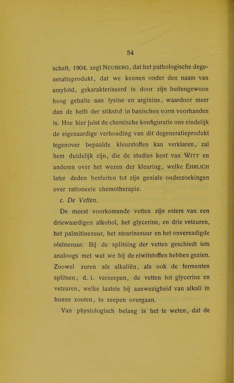 schaft, 1904, zegt Neuberg, dat het pathologische dege- neratieprodukt, dat we kennen onder den naam van amyloïd, gekarakteriseerd is door zijn buitengewoon hoog gehalte aan lysine en arginine, waardoor meer dan de helft der stikstof in basischen vorm voorhanden is. Hoe hier juist de chemische konfiguratie ons eindelijk de eigenaardige verhouding van dit degeneratieprodukt tegenover bepaalde kleurstoffen kan verklaren, zal hem duidelijk zijn, die de studies kent van Witt en anderen over het wezen der kleuring, welke Ehrlich later deden besluiten tot zijn geniale onderzoekingen over rationeele chemotherapie. c. De Vetten. De meest voorkomende vetten zijn esters van een driewaardigen alkohol, het glycerine, en drie vetzuren, het palmitinezuur, het stearinezuur en het onverzadigde oJeïnezuur. Bij de splitsing der vetten geschiedt iets analoogs met wat we bij de eiwitstoffen hebben gezien. Zoowel zuren als alkaliën, als ook de fermenten splitsen, d. i. verzeepen, de vetten tot glycerine en vetzuren, welke laatste bij aanwezigheid van alkali in hunne zouten, in zeepen overgaan. Van physiologisch belang is het te weten, dat de