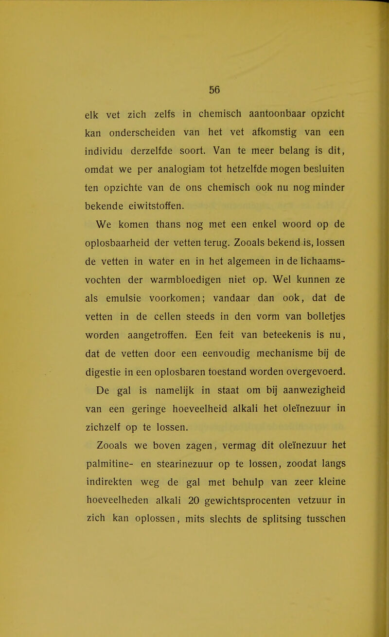 elk vet zich zelfs in chemisch aantoonbaar opzicht kan onderscheiden van het vet afkomstig van een individu derzelfde soort. Van te meer belang is dit, omdat we per analogiam tot hetzelfde mogen besluiten ten opzichte van de ons chemisch ook nu nog minder bekende eiwitstoffen. We komen thans nog met een enkel woord op de oplosbaarheid der vetten terug. Zooals bekend is, lossen de vetten in water en in het algemeen in de lichaams- vochten der warmbloedigen niet op. Wel kunnen ze als emulsie voorkomen; vandaar dan ook, dat de vetten in de cellen steeds in den vorm van bolletjes worden aangetroffen. Een feit van beteekenis is nu, dat de vetten door een eenvoudig mechanisme bij de digestie in een oplosbaren toestand worden overgevoerd. De gal is namelijk in staat om bij aanwezigheid van een geringe hoeveelheid alkali het oleïnezuur in zichzelf op te lossen. Zooals we boven zagen, vermag dit oleïnezuur het palmitine- en stearinezuur op te lossen, zoodat langs indirekten weg de gal met behulp van zeer kleine hoeveelheden alkali 20 gewichtsprocenten vetzuur in zich kan oplossen, mits slechts de splitsing tusschen