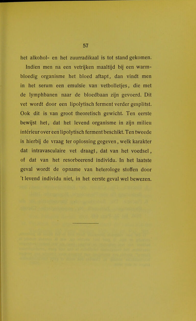 het alkohol- en het zuurradikaal is tot stand gekomen. Indien men na een vetrijken maaltijd bij een warm- bloedig organisme het bloed aftapt, dan vindt men in het serum een emulsie van vetbolletjes, die met de lymphbanen naar de bloedbaan zijn gevoerd. Dit vet wordt door een lipolytisch ferment verder gesplitst. Ook dit is van groot theoretisch gewicht. Ten eerste bewijst het, dat het levend organisme in zijn milieu intérieur over een lipolytisch ferment beschikt. Ten tweede is hierbij de vraag ter oplossing gegeven, welk karakter dat intravasculaire vet draagt, dat van het voedsel, of dat van het resorbeerend individu. In het laatste geval wordt de opname van heterologe stoffen door 't levend individu niet, in het eerste geval wel bewezen.