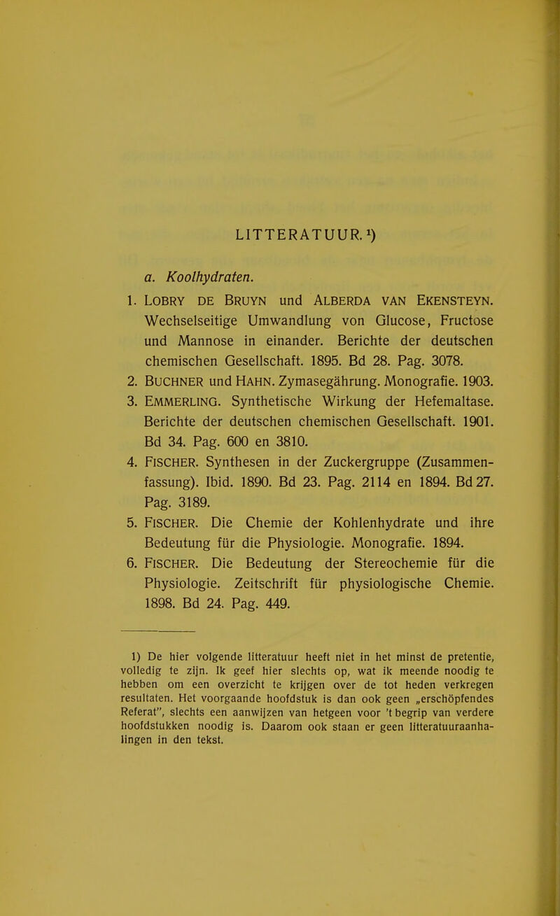 LITTERATUUR.1) a. Koolhydraten. 1. Lobry de Bruyn und Alberda van Ekensteyn. Wechselseitige Umwandlung von Glucose, Fructose und Mannose in einander. Berichte der deutschen chemischen Gesellschaft. 1895. Bd 28. Pag. 3078. 2. Buchner und Hahn. Zymasegahrung. Monografie. 1903. 3. Emmerling. Synthetische Wirkung der Hefemaltase. Berichte der deutschen chemischen Gesellschaft. 1901. Bd 34. Pag. 600 en 3810. 4. Fischer. Synthesen in der Zuckergruppe (Zusammen- fassung). Ibid. 1890. Bd 23. Pag. 2114 en 1894. Bd27. Pag. 3189. 5. Fischer. Die Chemie der Kohlenhydrate und ihre Bedeutung für die Physiologie. Monografie. 1894. 6. Fischer. Die Bedeutung der Stereochemie für die Physiologie. Zeitschrift für physiologische Chemie. 1898. Bd 24. Pag. 449. 1) De hier volgende litteratuur heeft niet in het minst de pretentie, volledig te zijn. Ik geef hier slechts op, wat ik meende noodig te hebben om een overzicht te krijgen over de tot heden verkregen resultaten. Het voorgaande hoofdstuk is dan ook geen „erschöpfendes Referat, slechts een aanwijzen van hetgeen voor 't begrip van verdere hoofdstukken noodig is. Daarom ook staan er geen litteratuuraanha- lingen in den tekst.