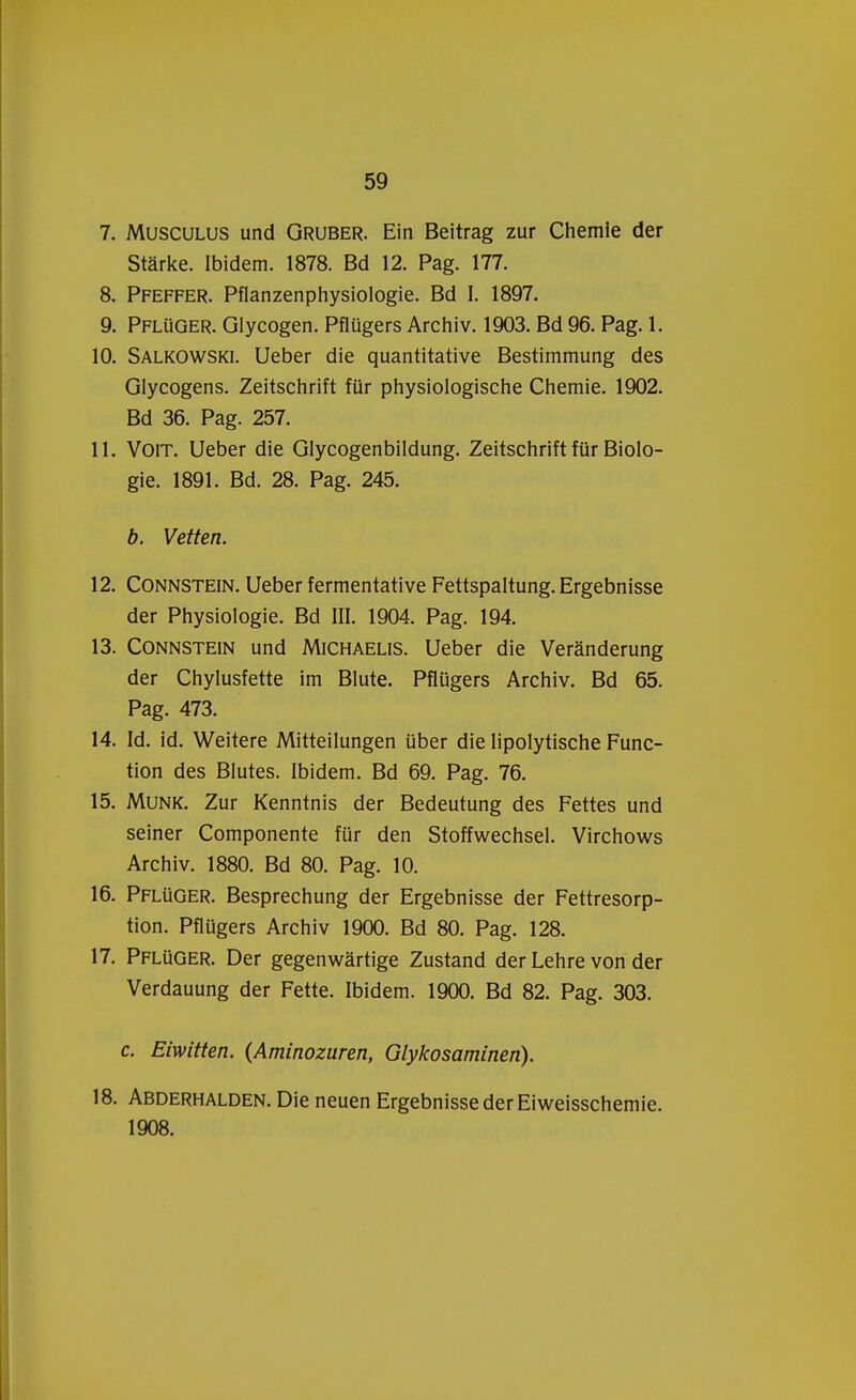 7. Musculus und Gruber. Ein Beitrag zur Chemie der Starke. Ibidem. 1878. Bd 12. Pag. 177. 8. Pfeffer. Pflanzenphysiologie. Bd I. 1897. 9. Pflüger. Glycogen. Pflügers Archiv. 1903. Bd 96. Pag. 1. 10. Salkowski. Ueber die quantitative Bestimmung des Glycogens. Zeitschrift für physiologische Chemie. 1902. Bd 36. Pag. 257. 11. Voit. Ueber die Glycogenbildung. Zeitschrift für Biolo- gie. 1891. Bd. 28. Pag. 245. b. Vetten. 12. Connstein. Ueber fermentative Fettspaltung. Ergebnisse der Physiologie. Bd III. 1904. Pag. 194. 13. Connstein und Michaelis. Ueber die Veranderung der Chylusfette im Blute. Pflügers Archiv. Bd 65. Pag. 473. 14. Id. id. Weitere Mitteilungen über die lipolytische Func- tion des Blutes. Ibidem. Bd 69. Pag. 76. 15. Munk. Zur Kenntnis der Bedeutung des Fettes und seiner Componente für den Stoffwechsel. Virchows Archiv. 1880. Bd 80. Pag. 10. 16. Pflüger. Besprechung der Ergebnisse der Fettresorp- tion. Pflügers Archiv 1900. Bd 80. Pag. 128. 17. Pflüger. Der gegenwartige Zustand der Lehre von der Verdauung der Fette. Ibidem. 1900. Bd 82. Pag. 303. c. Eiwitten. {Aminozuren, Glykosaminen). 18. Abderhalden. Die neuen Ergebnisse der Eiweisschemie. 1908.