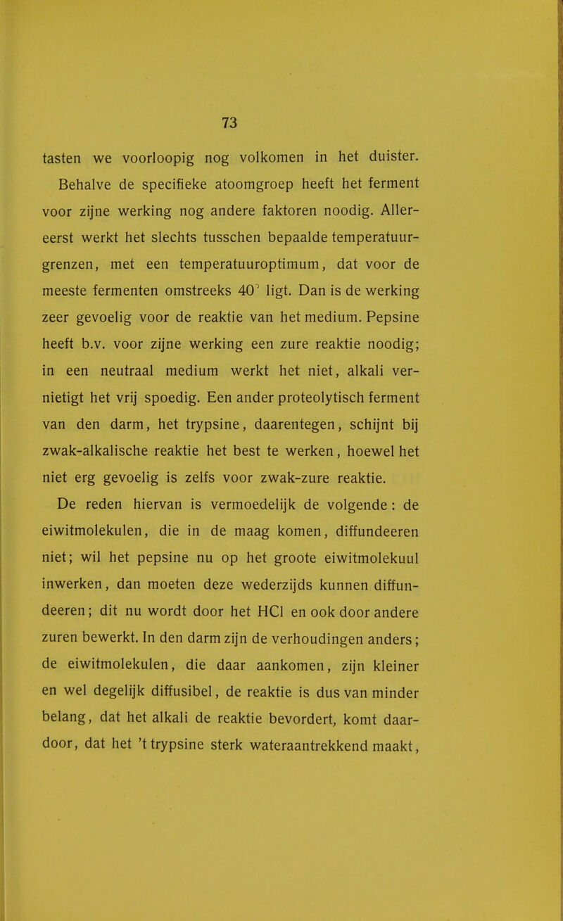 tasten we voorloopig nog volkomen in het duister. Behalve de specifieke atoomgroep heeft het ferment voor zijne werking nog andere faktoren noodig. Aller- eerst werkt het slechts tusschen bepaalde temperatuur- grenzen, met een temperatuuroptimum, dat voor de meeste fermenten omstreeks 40° ligt. Dan is de werking zeer gevoelig voor de reaktie van het medium. Pepsine heeft b.v. voor zijne werking een zure reaktie noodig; in een neutraal medium werkt het niet, alkali ver- nietigt het vrij spoedig. Een ander proteolytisch ferment van den darm, het trypsine, daarentegen, schijnt bij zwak-alkalische reaktie het best te werken, hoewel het niet erg gevoelig is zelfs voor zwak-zure reaktie. De reden hiervan is vermoedelijk de volgende: de eiwitmolekulen, die in de maag komen, diffundeeren niet; wil het pepsine nu op het groote eiwitmolekuul inwerken, dan moeten deze wederzijds kunnen diffun- deeren ; dit nu wordt door het HC1 en ook door andere zuren bewerkt. In den darm zijn de verhoudingen anders; de eiwitmolekulen, die daar aankomen, zijn kleiner en wel degelijk diffusibel, de reaktie is dus van minder belang, dat het alkali de reaktie bevordert, komt daar- door, dat het 't trypsine sterk wateraantrekkend maakt,