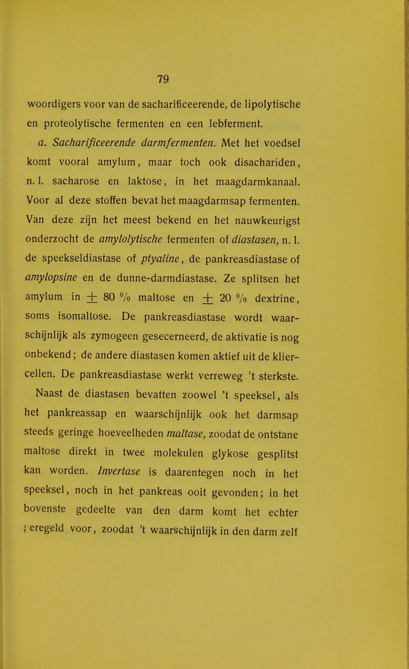 woordigers voor van de sacharificeerende, de lipolytische en proteolytische fermenten en een lebferment. a. Sacharificeerende darmfermenten. Met het voedsel komt vooral amylum, maar toch ook disachariden, n. 1. sacharose en laktose, in het maagdarmkanaal. Voor al deze stoffen bevat het maagdarmsap fermenten. Van deze zijn het meest bekend en het nauwkeurigst onderzocht de amylolytische fermenten of diastasen, n. 1. de speekseldiastase of ptyaline, de pankreasdiastase of amylopsine en de dunne-darmdiastase. Ze splitsen het amylum in + 80 % maltose en + 20 % dextrine, soms isomaltose. De pankreasdiastase wordt waar- schijnlijk als zymogeen gesecerneerd, de aktivatie is nog onbekend; de andere diastasen komen aktief uit de klier- cellen. De pankreasdiastase werkt verreweg 't sterkste. Naast de diastasen bevatten zoowel 't speeksel, als het pankreassap en waarschijnlijk ook het darmsap steeds geringe hoeveelheden maltase, zoodat de ontstane maltose direkt in twee molekulen glykose gesplitst kan worden. Invertase is daarentegen noch in het speeksel, noch in het pankreas ooit gevonden; in het bovenste gedeelte van den darm komt het echter geregeld voor, zoodat 't waarschijnlijk in den darm zelf