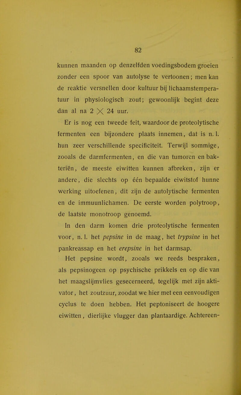 kunnen maanden op denzelfden voedingsbodem groeien zonder een spoor van autolyse te vertoonen; men kan de reaktie versnellen door kuituur bij lichaamstempera- tuur in physiologisch zout; gewoonlijk begint deze dan al na 2 X 24 uur. Er is nog een tweede feit, waardoor de proteolytische fermenten een bijzondere plaats innemen, dat is n. 1. hun zeer verschillende specificiteit. Terwijl sommige, zooals de darmfermenten, en die van tumoren en bak- teriën, de meeste eiwitten kunnen afbreken, zijn er andere, die slechts op één bepaalde eiwitstof hunne werking uitoefenen, dit zijn de autolytische fermenten en de immuunlichamen. De eerste worden polytroop, de laatste monotroop genoemd. In den darm komen drie proteolytische fermenten voor, n. 1. het pepsine in de maag, het trypsine in het pankreassap en het erepsine in het darmsap. Het pepsine wordt, zooals we reeds bespraken, als pepsinogeen op psychische prikkels en op die van het maagslijmvlies gesecerneerd, tegelijk met zijn akti- vator, het zoutzuur, zoodat we hier met een eenvoudigen cyclus te doen hebben. Het peptoniseert de hoogere eiwitten, dierlijke vlugger dan plantaardige. Achtereen-