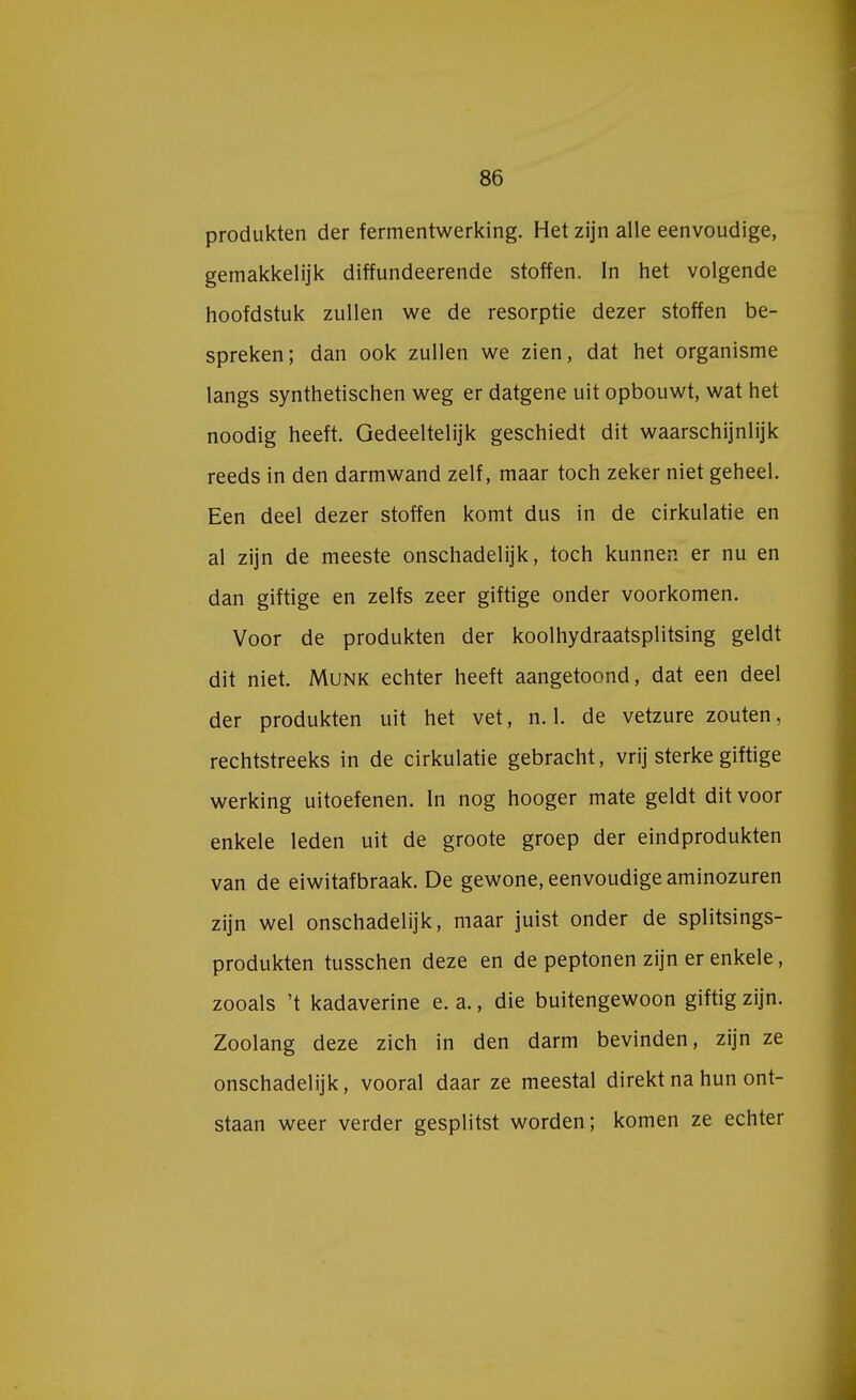 produkten der fermentwerking. Het zijn alle eenvoudige, gemakkelijk diffundeerende stoffen. In het volgende hoofdstuk zullen we de resorptie dezer stoffen be- spreken; dan ook zullen we zien, dat het organisme langs synthetischen weg er datgene uit opbouwt, wat het noodig heeft. Gedeeltelijk geschiedt dit waarschijnlijk reeds in den darmwand zelf, maar toch zeker niet geheel. Een deel dezer stoffen komt dus in de cirkulatie en al zijn de meeste onschadelijk, toch kunnen er nu en dan giftige en zelfs zeer giftige onder voorkomen. Voor de produkten der koolhydraatsplitsing geldt dit niet. Munk echter heeft aangetoond, dat een deel der produkten uit het vet, n. 1. de vetzure zouten, rechtstreeks in de cirkulatie gebracht, vrij sterke giftige werking uitoefenen. In nog hooger mate geldt dit voor enkele leden uit de groote groep der eindprodukten van de eiwitafbraak. De gewone, eenvoudige aminozuren zijn wel onschadelijk, maar juist onder de splitsings- produkten tusschen deze en de peptonen zijn er enkele, zooals 't kadaverine e. a., die buitengewoon giftig zijn. Zoolang deze zich in den darm bevinden, zijn ze onschadelijk, vooral daar ze meestal direkt na hun ont- staan weer verder gesplitst worden; komen ze echter