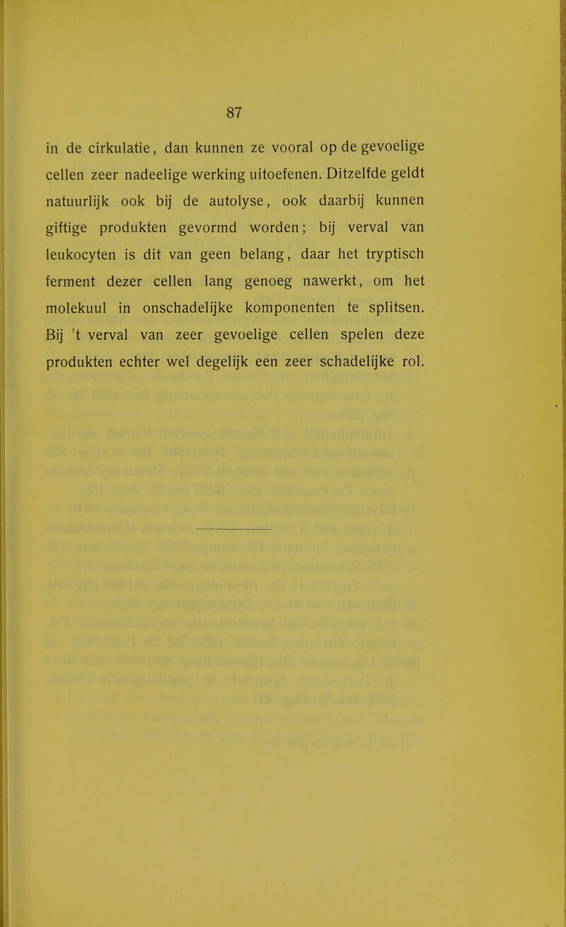 in de cirkulatie, dan kunnen ze vooral op de gevoelige cellen zeer nadeelige werking uitoefenen. Ditzelfde geldt natuurlijk ook bij de autolyse, ook daarbij kunnen giftige produkten gevormd worden; bij verval van leukocyten is dit van geen belang, daar het tryptisch ferment dezer cellen lang genoeg nawerkt, om het molekuul in onschadelijke komponenten te splitsen. Bij 't verval van zeer gevoelige cellen spelen deze produkten echter wel degelijk een zeer schadelijke rol.