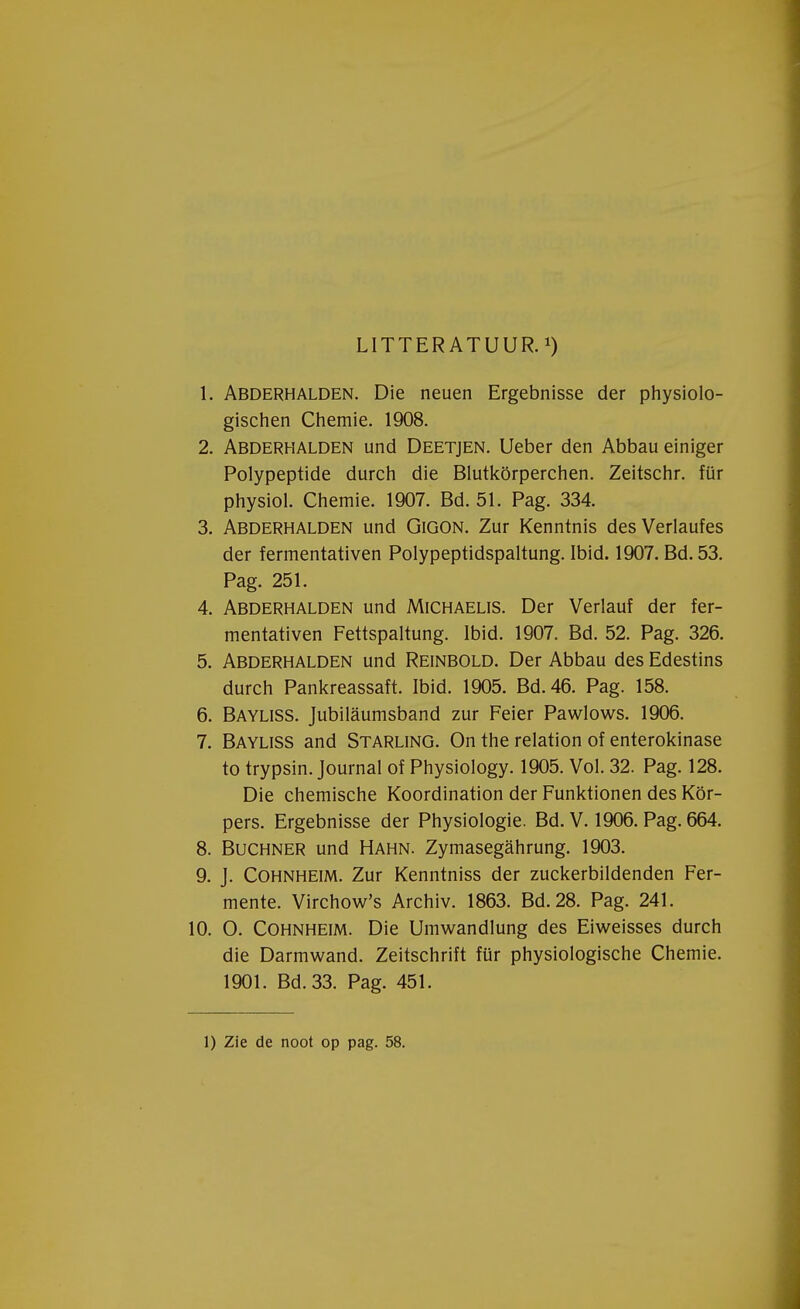 LITTERATUUR.*) 1. Abderhalden. Die neuen Ergebnisse der physiolo- gischen Chemie. 1908. 2. Abderhalden und Deetjen. Ueber den Abbau einiger Polypeptide duren die Blutkörperchen. Zeitschr. für physiol. Chemie. 1907. Bd. 51. Pag. 334. 3. Abderhalden und Gigon. Zur Kenntnis desVerlaufes der fermentativen Polypeptidspaltung. Ibid. 1907. Bd. 53. Pag. 251. 4. Abderhalden und Michaelis. Der Verlauf der fer- mentativen Fettspaltung. Ibid. 1907. Bd. 52. Pag. 326. 5. Abderhalden und Reinbold. Der Abbau des Edestins durch Pankreassaft. Ibid. 1905. Bd.46. Pag. 158. 6. Bayliss. Jubilaumsband zur Feier Pawlows. 1906. 7. Bayliss and Starling. On the relation of enterokinase to trypsin. Journal of Physiology. 1905. Vol. 32. Pag. 128. Die chemische Koordination der Funktionen des Kör- pers. Ergebnisse der Physiologie. Bd. V. 1906. Pag. 664. 8. Buchner und HAHN. Zymasegahrung. 1903. 9. J. Cohnheim. Zur Kenntniss der zuckerbildenden Fer- mente. Virchow's Archiv. 1863. Bd.28. Pag. 241. 10. O. Cohnheim. Die Umwandlung des Eiweisses durch die Darmwand. Zeitschrift für physiologische Chemie. 1901. Bd.33. Pag. 451.