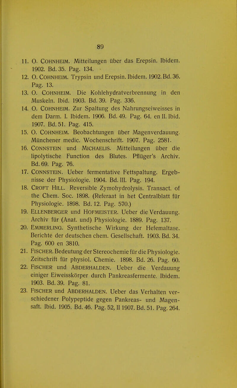 11. O. Cohnheim. Mitteilungen über das Erepsin. Ibidem. 1902. Bd.35. Pag. 134. 12. O. Cohnheim. Trypsin und Erepsin. Ibidem. 1902. Bd. 36. Pag. 13. 13. O. Cohnheim. Die Kohlehydratverbrennung in den Muskeln. Ibid. 1903. Bd. 39. Pag. 336. 14. O. Cohnheim. Zur Spaltung des Nahrungseiweisses in dem Darm. I. Ibidem. 1906. Bd. 49. Pag. 64. en II. Ibid. 1907. Bd.51. Pag. 415. 15. O. Cohnheim. Beobachtungen über Magenverdauung. Münchener medic. Wochenschrift. 1907. Pag. 2581. 16. Connstein und Michaelis. Mitteilungen über die lipolytische Function des Blutes. Pflüger's Archiv. Bd.69. Pag. 76. 17. Connstein. Ueber fermentative Fettspaltung. Ergeb- nisse der Physiologie. 1904. Bd. III. Pag. 194. 18. Croft Hill. Reversible Zymohydrolysis. Transact, of the Chem. Soc. 1898. (Referaat in het Centralblatt für Physiologie. 1898. Bd. 12. Pag. 570.) 19. Ellenberger und Hofmeister. Ueber die Verdauung. Archiv für (Anat. und) Physiologie. 1889. Pag. 137. 20. Emmerling. Synthetische Wirkung der Hefemaltase. Berichte der deutschen chem. Gesellschaft. 1903. Bd. 34. Pag. 600 en 3810. 21. Fischer. Bedeutung der Stereochemie für die Physiologie. Zeitschrift für physiol. Chemie. 1898. Bd. 26. Pag. 60. 22. Fischer und Abderhalden. Ueber die Verdauung einiger Eiweisskörper durch Pankreasfermente. Ibidem. 1903. Bd.39. Pag. 81. 23. Fischer und Abderhalden. Ueber das Verhalten ver- schiedener Polypeptide gegen Pankreas- und Magen- saft. Ibid. 1905. Bd. 46. Pag. 52, II 1907. Bd. 51. Pag. 264.