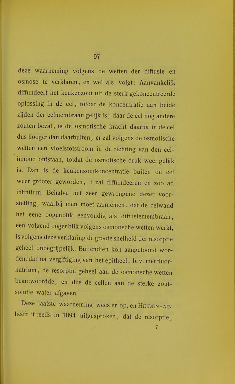 deze waarneming volgens de wetten der diffusie en osmose te verklaren, en wel als volgt: Aanvankelijk diffundeert het keukenzout uit de sterk gekoncentreerde oplossing in de cel, totdat de koncentratie aan beide zijden der celmembraan gelijk is; daar de cel nog andere zouten bevat, is de osmotische kracht daarna in de cel dus hooger dan daarbuiten, er zal volgens de osmotische wetten een vloeistofstroom in de richting van den cel- inhoud ontstaan, totdat de osmotische druk weer gelijk is. Dan is de keukenzoutkoncentratie buiten de cel weer grooter geworden, 't zal diffundeeren en zoo ad infinitum. Behalve het zeer gewrongene dezer voor- stelling, waarbij men moet aannemen , dat de celwand het eene oogenblik eenvoudig als diffusiemembraan, een volgend oogenblik volgens osmotische wetten werkt, is volgens deze verklaring de groote snelheid derresorptie geheel onbegrijpelijk. Buitendien kon aangetoond wor- den, dat na vergiftiging van hetepitheel, b.v. metfluor- natrium, de resorptie geheel aan de osmotische wetten beantwoordde, en dus de cellen aan de sterke zout- solutie water afgaven. Deze laatste waarneming wees er op, en Heidenhain heeft 't reeds in 1894 uitgesproken, dat de resorptie,