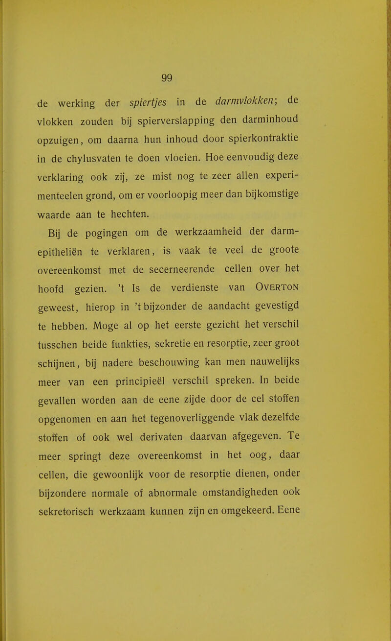 de werking der spiertjes in de darmvlokken; de vlokken zouden bij spierverslapping den darminhoud opzuigen, om daarna hun inhoud door spierkontraktie in de chylusvaten te doen vloeien. Hoe eenvoudig deze verklaring ook zij, ze mist nog te zeer allen experi- menteelen grond, om er voorloopig meer dan bijkomstige waarde aan te hechten. Bij de pogingen om de werkzaamheid der darm- epitheliën te verklaren, is vaak te veel de groote overeenkomst met de secerneerende cellen over het hoofd gezien, 't Is de verdienste van Overton geweest, hierop in 't bijzonder de aandacht gevestigd te hebben. Moge al op het eerste gezicht het verschil tusschen beide funkties, sekretie en resorptie, zeer groot schijnen, bij nadere beschouwing kan men nauwelijks meer van een principieel verschil spreken. In beide gevallen worden aan de eene zijde door de cel stoffen opgenomen en aan het tegenoverliggende vlak dezelfde stoffen of ook wel derivaten daarvan afgegeven. Te meer springt deze overeenkomst in het oog, daar cellen, die gewoonlijk voor de resorptie dienen, onder bijzondere normale of abnormale omstandigheden ook sekretorisch werkzaam kunnen zijn en omgekeerd. Eene