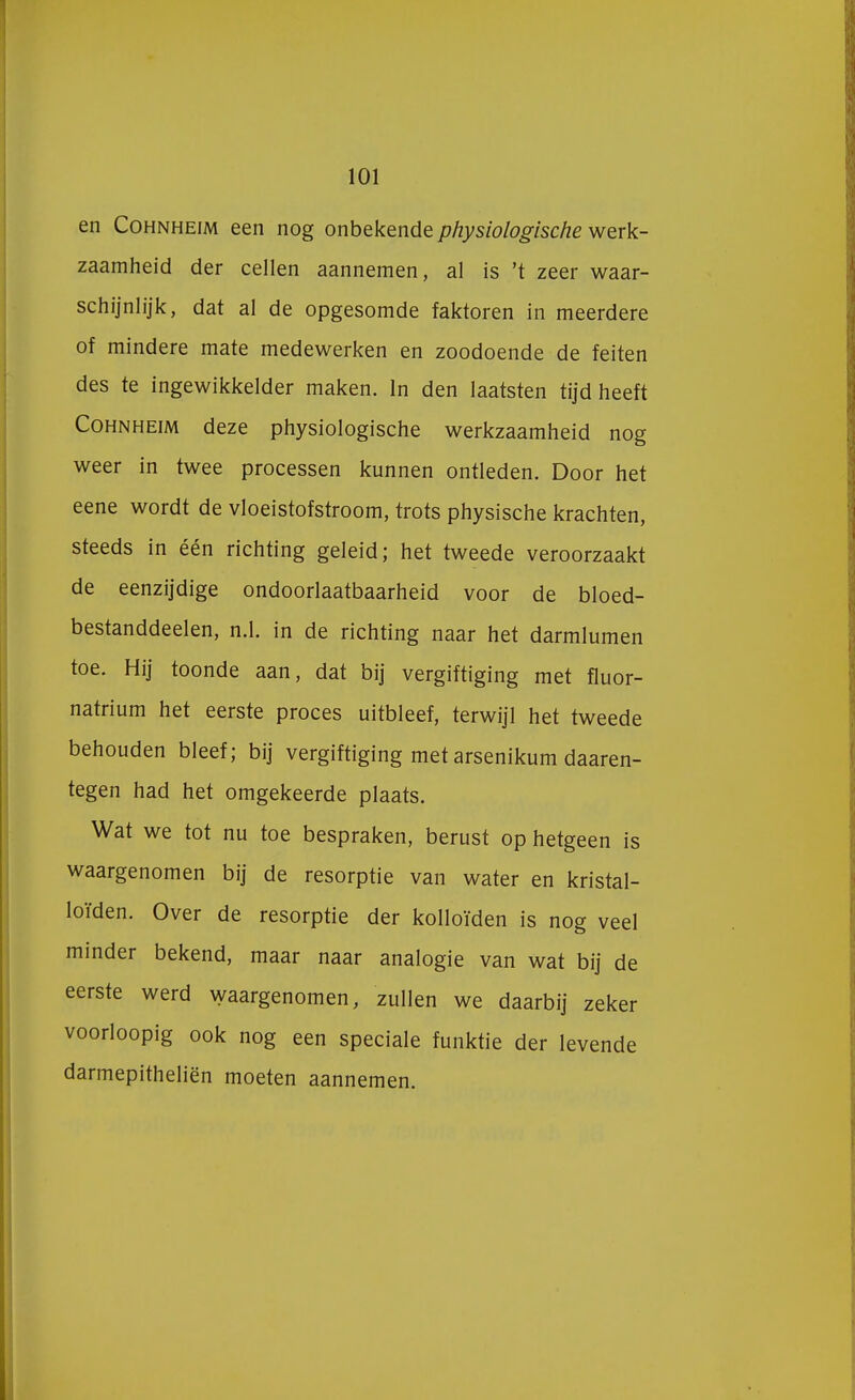 en Cohnheim een nog onbekende physiologische werk- zaamheid der cellen aannemen, al is 't zeer waar- schijnlijk, dat al de opgesomde faktoren in meerdere of mindere mate medewerken en zoodoende de feiten des te ingewikkelder maken. In den laatsten tijd heeft Cohnheim deze physiologische werkzaamheid nog weer in twee processen kunnen ontleden. Door het eene wordt de vloeistofstroom, trots physische krachten, steeds in één richting geleid; het tweede veroorzaakt de eenzijdige ondoorlaatbaarheid voor de bloed- bestanddeelen, n.1. in de richting naar het darmlumen toe. Hij toonde aan, dat bij vergiftiging met fluor- natrium het eerste proces uitbleef, terwijl het tweede behouden bleef; bij vergiftiging met arsenikum daaren- tegen had het omgekeerde plaats. Wat we tot nu toe bespraken, berust op hetgeen is waargenomen bij de resorptie van water en kristal- loïden. Over de resorptie der kolloïden is nog veel minder bekend, maar naar analogie van wat bij de eerste werd waargenomen, zullen we daarbij zeker voorloopig ook nog een speciale funktie der levende darmepitheliën moeten aannemen.