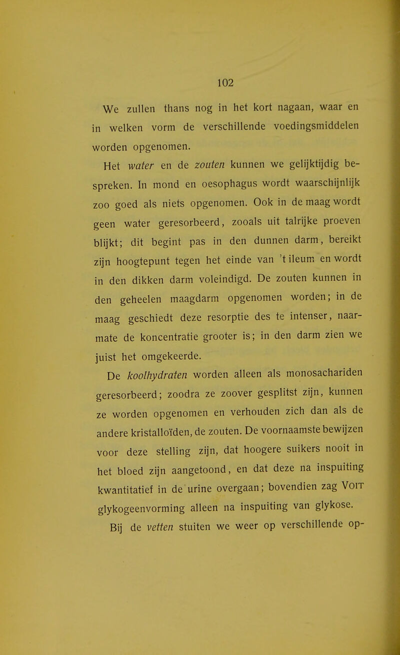 We zullen thans nog in het kort nagaan, waar en in welken vorm de verschillende voedingsmiddelen worden opgenomen. Het water en de zouten kunnen we gelijktijdig be- spreken. In mond en oesophagus wordt waarschijnlijk zoo goed als niets opgenomen. Ook in de maag wordt geen water geresorbeerd, zooals uit talrijke proeven blijkt; dit begint pas in den dunnen darm, bereikt zijn hoogtepunt tegen het einde van 't ileum en wordt in den dikken darm voleindigd. De zouten kunnen in den geheelen maagdarm opgenomen worden; in de maag geschiedt deze resorptie des te intenser, naar- mate de koncentratie grooter is; in den darm zien we juist het omgekeerde. De koolhydraten worden alleen als monosachariden geresorbeerd; zoodra ze zoover gesplitst zijn, kunnen ze worden opgenomen en verhouden zich dan als de andere kristalloïden, de zouten. De voornaamste bewijzen voor deze stelling zijn, dat hoogere suikers nooit in het bloed zijn aangetoond, en dat deze na inspuiting kwantitatief in de urine overgaan; bovendien zag Voit glykogeenvorming alleen na inspuiting van glykose. Bij de vetten stuiten we weer op verschillende op-