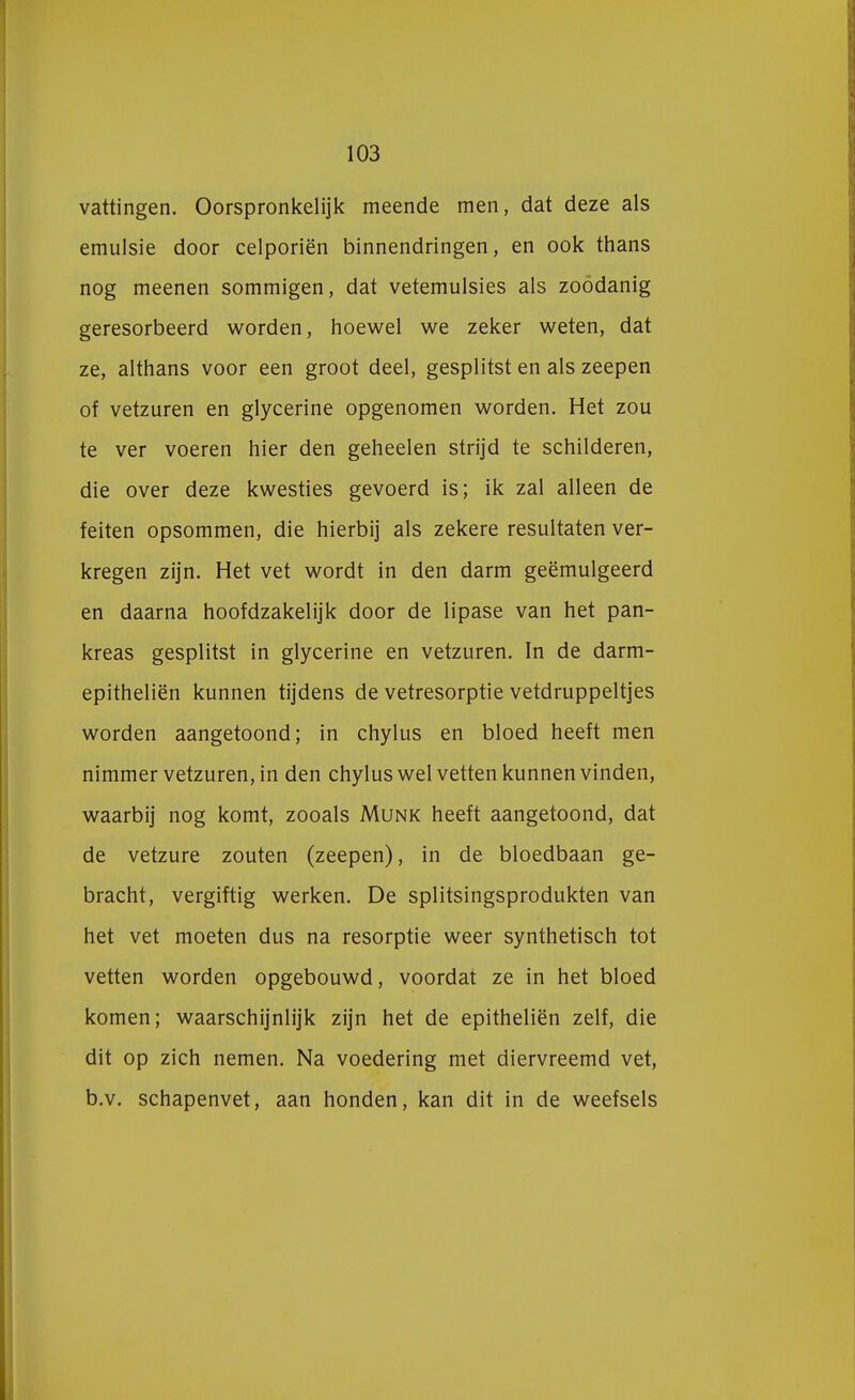 vattingen. Oorspronkelijk meende men, dat deze als emulsie door celporiën binnendringen, en ook thans nog meenen sommigen, dat vetemulsies als zoodanig geresorbeerd worden, hoewel we zeker weten, dat ze, althans voor een groot deel, gesplitst en als zeepen of vetzuren en glycerine opgenomen worden. Het zou te ver voeren hier den geheelen strijd te schilderen, die over deze kwesties gevoerd is; ik zal alleen de feiten opsommen, die hierbij als zekere resultaten ver- kregen zijn. Het vet wordt in den darm geëmulgeerd en daarna hoofdzakelijk door de lipase van het pan- kreas gesplitst in glycerine en vetzuren. In de darm- epitheliën kunnen tijdens de vetresorptie vetdruppeltjes worden aangetoond; in chylus en bloed heeft men nimmer vetzuren, in den chylus wel vetten kunnen vinden, waarbij nog komt, zooals Munk heeft aangetoond, dat de vetzure zouten (zeepen), in de bloedbaan ge- bracht, vergiftig werken. De splitsingsprodukten van het vet moeten dus na resorptie weer synthetisch tot vetten worden opgebouwd, voordat ze in het bloed komen; waarschijnlijk zijn het de epitheliën zelf, die dit op zich nemen. Na voedering met diervreemd vet, b.v. schapenvet, aan honden, kan dit in de weefsels