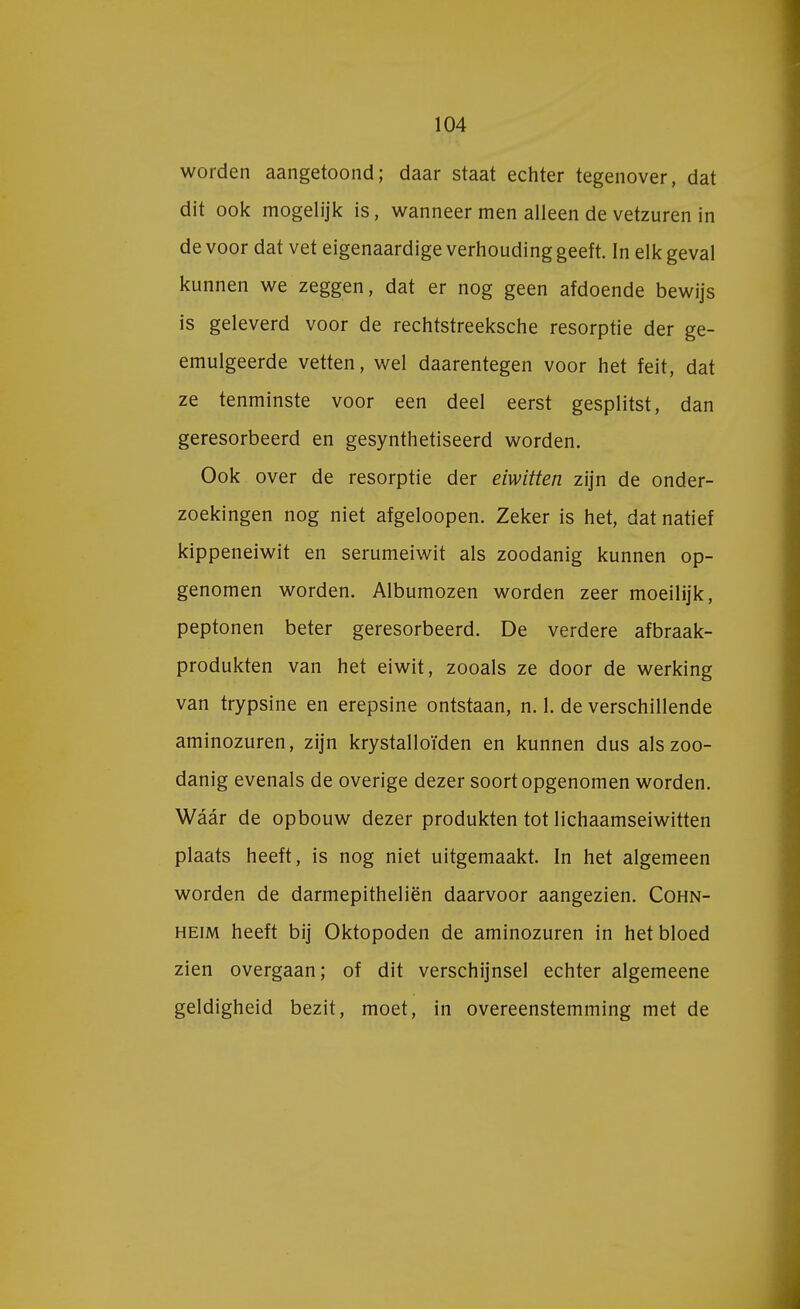 worden aangetoond; daar staat echter tegenover, dat dit ook mogelijk is, wanneer men alleen de vetzuren in de voor dat vet eigenaardige verhouding geeft. In elk geval kunnen we zeggen, dat er nog geen afdoende bewijs is geleverd voor de rechtstreeksche resorptie der ge- emulgeerde vetten, wel daarentegen voor het feit, dat ze tenminste voor een deel eerst gesplitst, dan geresorbeerd en gesynthetiseerd worden. Ook over de resorptie der eiwitten zijn de onder- zoekingen nog niet afgeloopen. Zeker is het, dat natief kippeneiwit en serumeiwit als zoodanig kunnen op- genomen worden. Albumozen worden zeer moeilijk, peptonen beter geresorbeerd. De verdere afbraak- produkten van het eiwit, zooals ze door de werking van trypsine en erepsine ontstaan, n. 1. de verschillende aminozuren, zijn krystalloïden en kunnen dus als zoo- danig evenals de overige dezer soort opgenomen worden. Waar de opbouw dezer produkten tot lichaamseiwitten plaats heeft, is nog niet uitgemaakt. In het algemeen worden de darmepitheliën daarvoor aangezien. Cohn- heim heeft bij Oktopoden de aminozuren in het bloed zien overgaan; of dit verschijnsel echter algemeene geldigheid bezit, moet, in overeenstemming met de