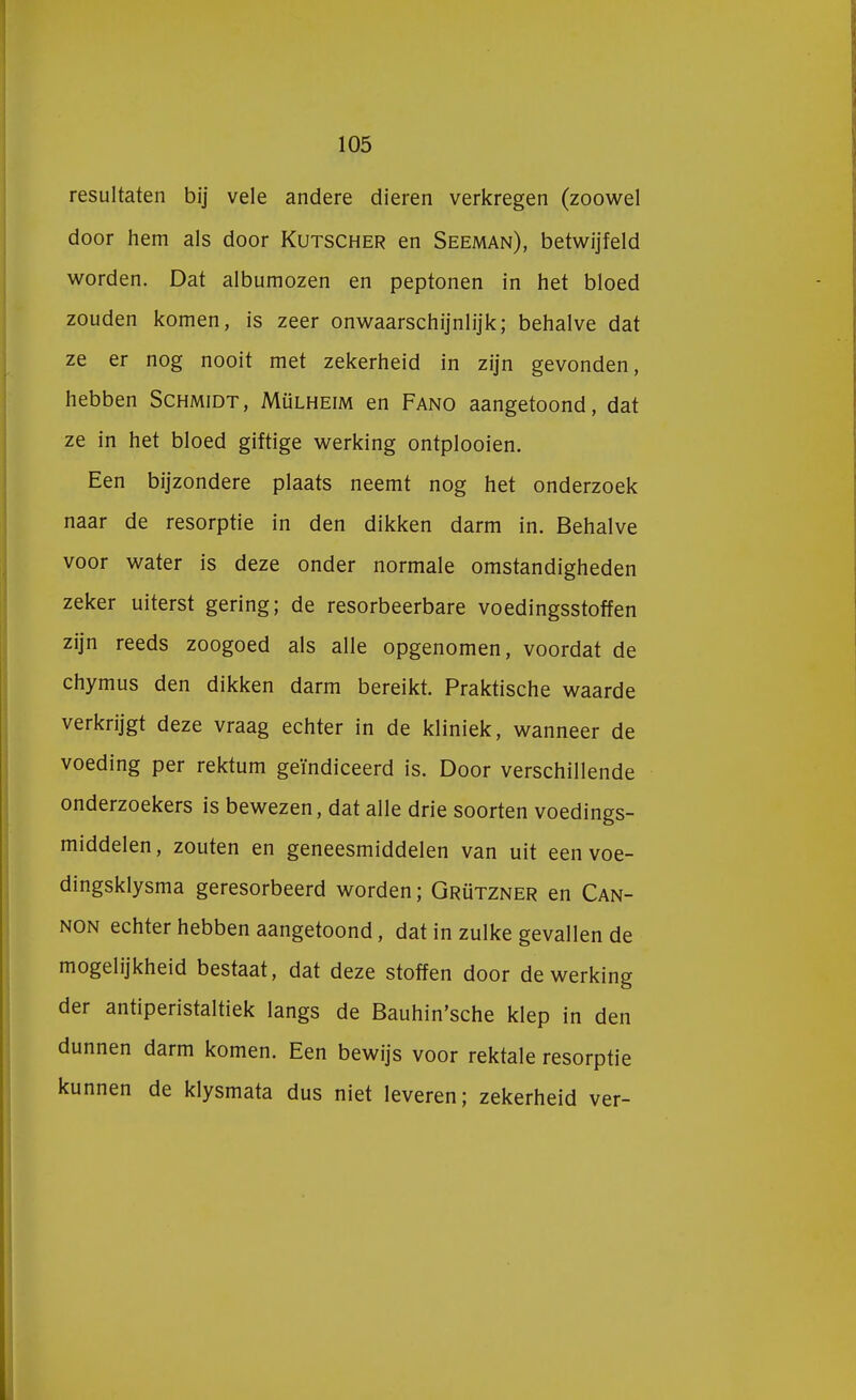 resultaten bij vele andere dieren verkregen (zoowel door hem als door Kutscher en Seeman), betwijfeld worden. Dat albumozen en peptonen in het bloed zouden komen, is zeer onwaarschijnlijk; behalve dat ze er nog nooit met zekerheid in zijn gevonden, hebben Schmidt, Mülheim en Fano aangetoond, dat ze in het bloed giftige werking ontplooien. Een bijzondere plaats neemt nog het onderzoek naar de resorptie in den dikken darm in. Behalve voor water is deze onder normale omstandigheden zeker uiterst gering; de resorbeerbare voedingsstoffen zijn reeds zoogoed als alle opgenomen, voordat de chymus den dikken darm bereikt. Praktische waarde verkrijgt deze vraag echter in de kliniek, wanneer de voeding per rektum geïndiceerd is. Door verschillende onderzoekers is bewezen, dat alle drie soorten voedings- middelen, zouten en geneesmiddelen van uit een voe- dingsklysma geresorbeerd worden; Grützner en Can- non echter hebben aangetoond, dat in zulke gevallen de mogelijkheid bestaat, dat deze stoffen door de werking der antiperistaltiek langs de Bauhin'sche klep in den dunnen darm komen. Een bewijs voor rektale resorptie kunnen de klysmata dus niet leveren; zekerheid ver-