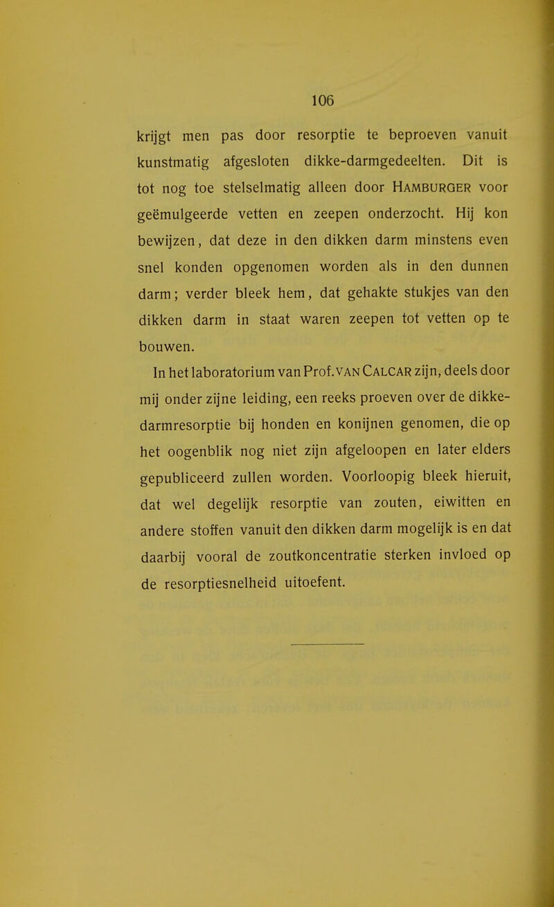 krijgt men pas door resorptie te beproeven vanuit kunstmatig afgesloten dikke-darmgedeelten. Dit is tot nog toe stelselmatig alleen door Hamburger voor geëmulgeerde vetten en zeepen onderzocht. Hij kon bewijzen, dat deze in den dikken darm minstens even snel konden opgenomen worden als in den dunnen darm; verder bleek hem, dat gehakte stukjes van den dikken darm in staat waren zeepen tot vetten op te bouwen. In het laboratorium van Prof .van Calcar zijn, deels door mij onder zijne leiding, een reeks proeven over de dikke- darmresorptie bij honden en konijnen genomen, die op het oogenblik nog niet zijn afgeloopen en later elders gepubliceerd zullen worden. Voorloopig bleek hieruit, dat wel degelijk resorptie van zouten, eiwitten en andere stoffen vanuit den dikken darm mogelijk is en dat daarbij vooral de zoutkoncentratie sterken invloed op de resorptiesnelheid uitoefent.