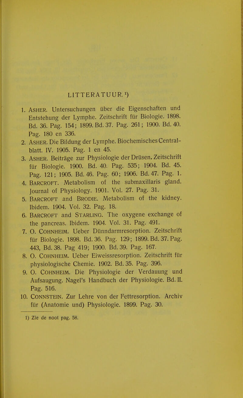 LITTERATUUR. 1. Asher. Untersuchungen über die Eigenschaften und Entstehung der Lymphe. Zeitschrift für Biologie. 1898. Bd. 36. Pag. 154; 1899. Bd. 37. Pag. 261; 1900. Bd.40. Pag. 180 en 336. 2. Asher. Die Bildung der Lymphe. BiochemischesCentral- blatt. IV. 1905. Pag. 1 en 45. 3. Asher. Beitrage zur Physiologie der Drüsen. Zeitschrift für Biologie. 1900. Bd. 40. Pag. 535; 1904. Bd. 45. Pag. 121; 1905. Bd. 46. Pag. 60; 1906. Bd.47. Pag. 1. 4. Barcroft. Metabolism of the submaxillaris gland. Journal of Physiology. 1901. Vol. 27. Pag. 31. 5. Barcroft and Brodie. Metabolism of the kidney. Ibidem. 1904. Vol. 32. Pag. 18. 6. Barcroft and Starling. The oxygene exchange of the pancreas. Ibidem. 1904. Vol. 31. Pag. 491. 7. O. Cohnheim. Ueber Dünndarmresorption. Zeitschrift für Biologie. 1898. Bd. 36. Pag. 129; 1899. Bd. 37. Pag. 443, Bd. 38. Pag 419; 1900. Bd. 39. Pag. 167. 8. O. Cohnheim. Ueber Eiweissresorption. Zeitschrift für physiologische Chemie. 1902. Bd. 35. Pag. 396. 9. O. Cohnheim. Die Physiologie der Verdauung und Aufsaugung. Nagel's Handbuch der Physiologie. Bd. II. Pag. 516. 10. Connstein. Zur Lehre von der Fettresorption. Archiv für (Anatomie und) Physiologie. 1899. Pag. 30. 1) Zie de noot pag. 58.