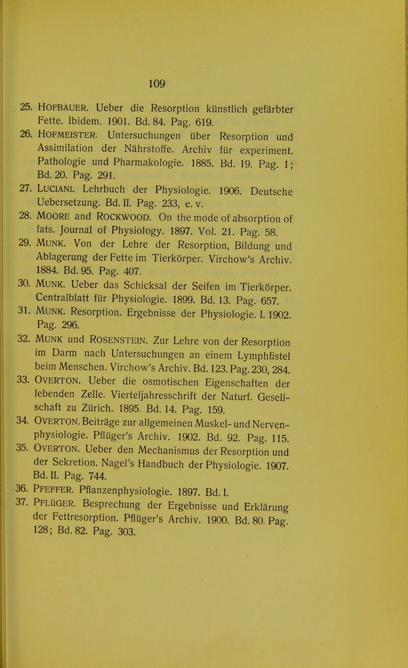 25. Hofbauer. Ueber die Resorption künstlich gefarbter Fette. Ibidem. 1901. Bd.84. Pag. 619. 26. Hofmeister. Untersuchungen über Resorption und Assimilation der Nahrstoffe. Archiv für experiment. Pathologie und Pharmakologie. 1885. Bd. 19. Pag. 1; Bd.20. Pag. 291. 27. Luciani. Lehrbuch der Physiologie. 1906. Deutsche Uebersetzung. Bd. II. Pag. 233, e. v. 28. Moore and Rockwood. On the mode of absorption of fats. Journal of Physiology. 1897. Vol. 21. Pag. 58. 29. Munk. Von der Lehre der Resorption, Bildung und Ablagerung der Fette im Tierkörper. Virchow's Archiv. 1884. Bd. 95. Pag. 407. 30. Munk. Ueber das Schicksal der Seifen im Tierkörper. Centralblatt für Physiologie. 1899. Bd. 13. Pag. 657. 31. Munk. Resorption. Ergebnisse der Physiologie. 1.1902 Pag. 296. 32. Munk und Rosenstein. Zur Lehre von der Resorption im Darm nach Untersuchungen an einem Lymphfistel beim Menschen. Virchow's Archiv. Bd. 123. Pag. 230, 284. 33. Overton. Ueber die osmotischen Eigenschaften der lebenden Zelle. Vierteljahresschrift der Naturf. Gesell- schaft zu Zürich. 1895. Bd. 14. Pag. 159. 34. Overton. Beitrage zur allgemeinen Muskei- und Nerven- physiologie. Pflüger's Archiv. 1902. Bd. 92. Pag. 115. 35. Overton. Ueber den Mechanismus der Resorption und der Sekretion. Nagel's Handbuch der Physiologie. 1907 Bd. II. Pag. 744. 36. Pfeffer. Pflanzenphysiologie. 1897. Bd. I. 37. Pflüger. Besprechung der Ergebnisse und Erklarung der Fettresorption. Pflüger's Archiv. 1900. Bd. 80 Pag 128; Bd.82. Pag. 303.