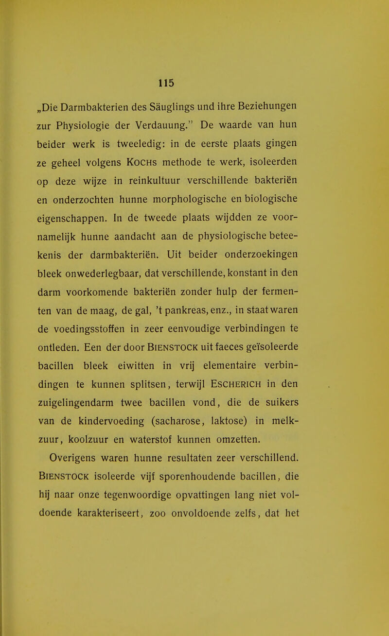 „Die Darmbakterien des Sauglings und ihre Beziehungen zur Physiologie der Verdauung. De waarde van hun beider werk is tweeledig: in de eerste plaats gingen ze geheel volgens Kochs methode te werk, isoleerden op deze wijze in reinkultuur verschillende bakteriën en onderzochten hunne morphologische en biologische eigenschappen. In de tweede plaats wijdden ze voor- namelijk hunne aandacht aan de physiologische betee- kenis der darmbakterien. Uit beider onderzoekingen bleek onwederlegbaar, dat verschillende, konstant in den darm voorkomende bakteriën zonder hulp der fermen- ten van de maag, de gal, 't pankreas,enz., in staat waren de voedingsstoffen in zeer eenvoudige verbindingen te ontleden. Een der door Bienstock uit faeces geïsoleerde bacillen bleek eiwitten in vrij elementaire verbin- dingen te kunnen splitsen, terwijl Escherich in den zuigelingendarm twee bacillen vond, die de suikers van de kindervoeding (sacharose, laktose) in melk- zuur, koolzuur en waterstof kunnen omzetten. Overigens waren hunne resultaten zeer verschillend. Bienstock isoleerde vijf sporenhoudende bacillen, die hij naar onze tegenwoordige opvattingen lang niet vol- doende karakteriseert, zoo onvoldoende zelfs, dat het