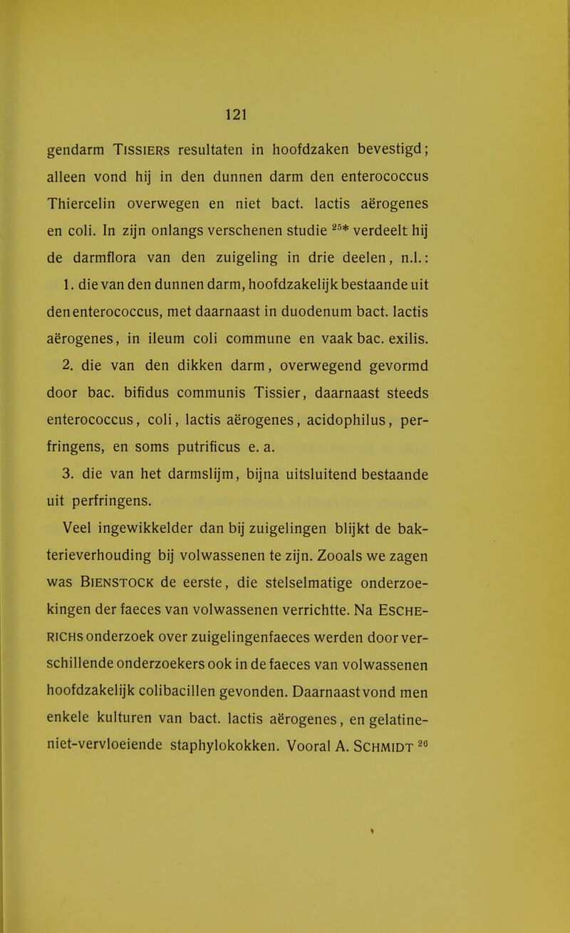 gendarm Tissiers resultaten in hoofdzaken bevestigd; alleen vond hij in den dunnen darm den enterococcus Thiercelin overwegen en niet bact. lactis aërogenes en coli. In zijn onlangs verschenen studie 25* verdeelt hij de darmflora van den zuigeling in drie deelen, n.1.: 1. die van den dunnen darm, hoofdzakelijk bestaande uit den enterococcus, met daarnaast in duodenum bact. lactis aërogenes, in ileum coli commune en vaak bac. exilis. 2. die van den dikken darm, overwegend gevormd door bac. bifidus communis Tissier, daarnaast steeds enterococcus, coli, lactis aërogenes, acidophilus, per- fringens, en soms putrificus e. a. 3. die van het darmslijm, bijna uitsluitend bestaande uit perfringens. Veel ingewikkelder dan bij zuigelingen blijkt de bak- terieverhouding bij volwassenen te zijn. Zooals we zagen was Bienstock de eerste, die stelselmatige onderzoe- kingen der faeces van volwassenen verrichtte. Na Esche- richs onderzoek over zuigelingenfaeces werden door ver- schillende onderzoekers ook in de faeces van volwassenen hoofdzakelijk colibacillen gevonden. Daarnaast vond men enkele kuituren van bact. lactis aërogenes, en gelatine- niet-vervloeiende staphylokokken. Vooral A. Schmidt 26